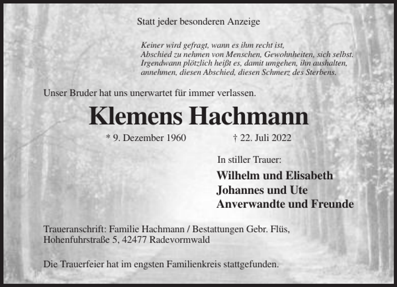 <p>Statt jeder besonderen Anzeige<br />Keiner wird gefragt, wann es ihm recht ist,<br />Abschied zu nehmen von Menschen, Gewohnheiten, sich selbst.<br />Irgendwann plötzlich heißt es, damit umgehen, ihn aushalten,<br />annehmen, diesen Abschied, diesen Schmerz des Sterbens.</p><p>Unser Bruder hat uns unerwartet für immer verlassen.</p><p>Klemens Hachmann<br />* 9. Dezember 1960</p><p>† 22. Juli 2022<br />In stiller Trauer:</p><p>Wilhelm und Elisabeth<br />Johannes und Ute<br />Anverwandte und Freunde<br />Traueranschrift: Familie Hachmann / Bestattungen Gebr. Flüs,<br />Hohenfuhrstraße 5, 42477 Radevormwald<br />Die Trauerfeier hat im engsten Familienkreis stattgefunden.</p>