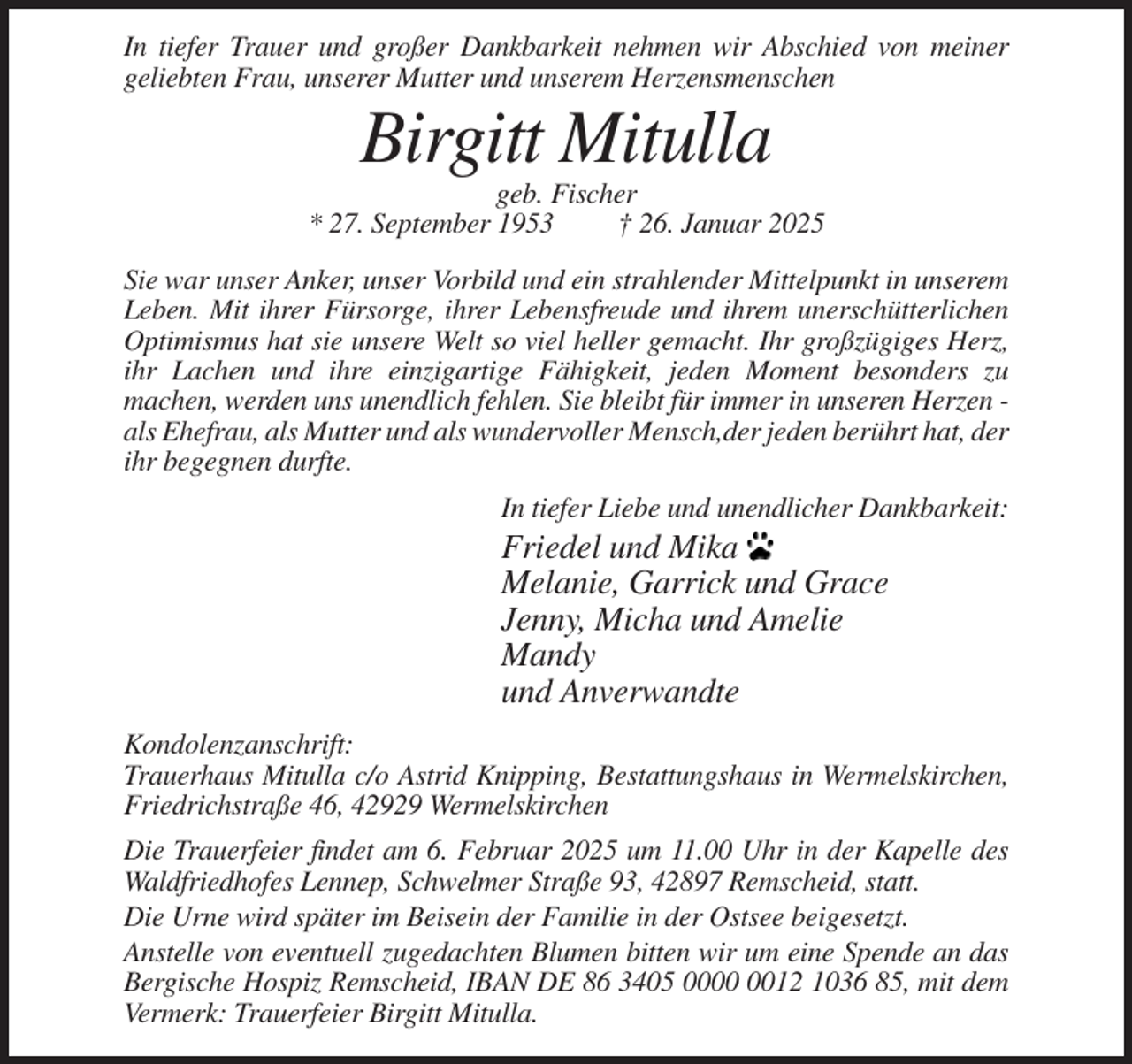 <p>In tiefer Trauer und großer Dankbarkeit nehmen wir Abschied von meiner<br />geliebten Frau, unserer Mutter und unserem Herzensmenschen</p><p>Birgitt Mitulla<br />geb. Fischer<br />* 27. September 1953<br />† 26. Januar 2025<br />Sie war unser Anker, unser Vorbild und ein strahlender Mittelpunkt in unserem<br />Leben. Mit ihrer Fürsorge, ihrer Lebensfreude und ihrem unerschütterlichen<br />Optimismus hat sie unsere Welt so viel heller gemacht. Ihr großzügiges Herz,<br />ihr Lachen und ihre einzigartige Fähigkeit, jeden Moment besonders zu<br />machen, werden uns unendlich fehlen. Sie bleibt für immer in unseren Herzen als Ehefrau, als Mutter und als wundervoller Mensch,der jeden berührt hat, der<br />ihr begegnen durfte.<br />In tiefer Liebe und unendlicher Dankbarkeit:</p><p>Friedel und Mika<br />Melanie, Garrick und Grace<br />Jenny, Micha und Amelie<br />Mandy<br />und Anverwandte<br />Kondolenzanschrift:<br />Trauerhaus Mitulla c/o Astrid Knipping, Bestattungshaus in Wermelskirchen,<br />Friedrichstraße 46, 42929 Wermelskirchen<br />Die Trauerfeier findet am 6. Februar 2025 um 11.00 Uhr in der Kapelle des<br />Waldfriedhofes Lennep, Schwelmer Straße 93, 42897 Remscheid, statt.<br />Die Urne wird später im Beisein der Familie in der Ostsee beigesetzt.<br />Anstelle von eventuell zugedachten Blumen bitten wir um eine Spende an das<br />Bergische Hospiz Remscheid, IBAN DE 86 3405 0012 1036 85, mit dem<br />Vermerk: Trauerfeier Birgitt Mitulla.</p>
