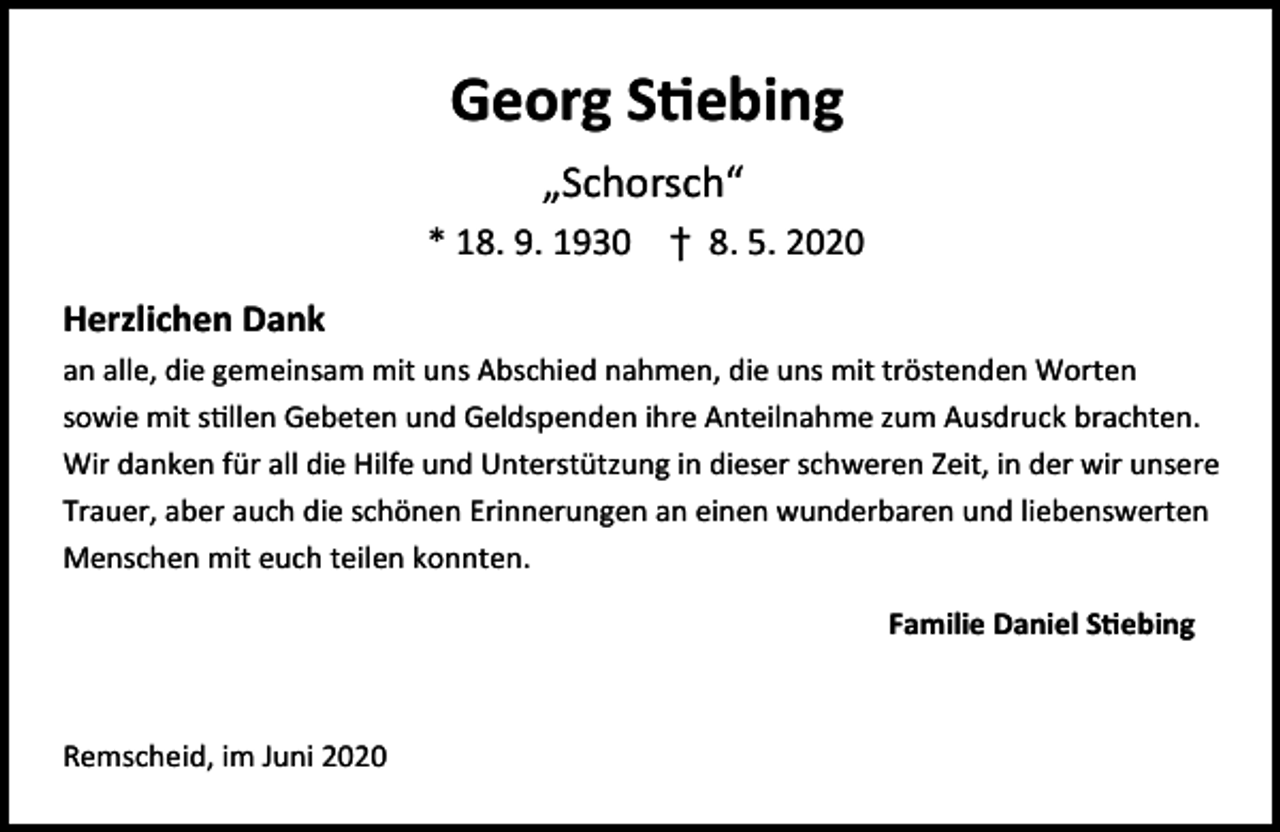 <p>Georg S ebing<br />„Schorsch“<br />* 18. 9. 1930 † 8. 5. 2020<br />Herzlichen Dank<br />an alle, die gemeinsam mit uns Abschied nahmen, die uns mit tröstenden Worten<br />sowie mit s llen Gebeten und Geldspenden ihre Anteilnahme zum Ausdruck brachten.<br />Wir danken für all die Hilfe und Unterstützung in dieser schweren Zeit, in der wir unsere<br />Trauer, aber auch die schönen Erinnerungen an einen wunderbaren und liebenswerten<br />Menschen mit euch teilen konnten.<br />Familie Daniel S ebing</p><p>Remscheid, im Juni 2020</p>