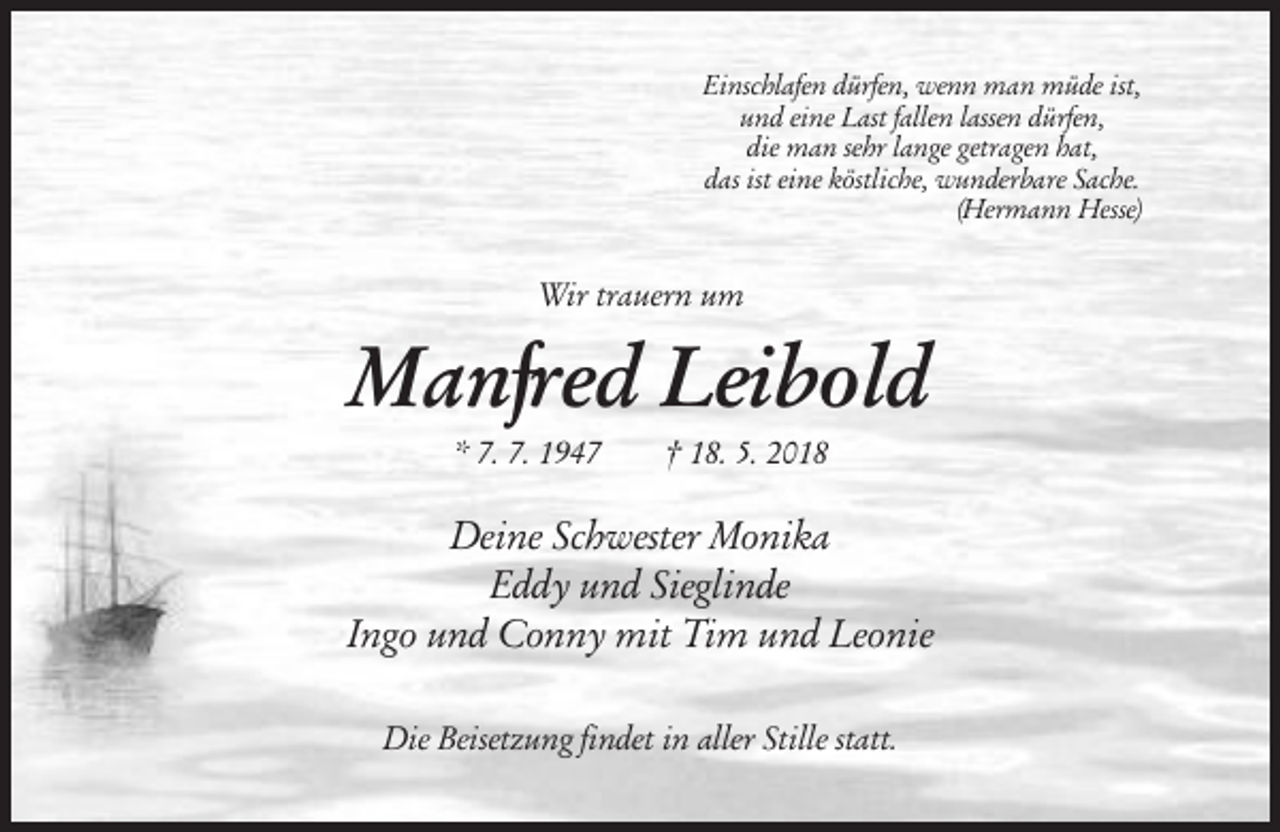 <p>Einschlafen dürfen, wenn man müde ist,<br />und eine Last fallen lassen dürfen,<br />die man sehr lange getragen hat,<br />das ist eine köstliche, wunderbare Sache.<br />(Hermann Hesse)</p><p>Wir trauern um</p><p>Manfred Leibold<br />* 7. 7. 1947</p><p>† 18. 5. 2018</p><p>Deine Schwester Monika<br />Eddy und Sieglinde<br />Ingo und Conny mit Tim und Leonie<br />Die Beisetzung findet in aller Stille statt.</p>
