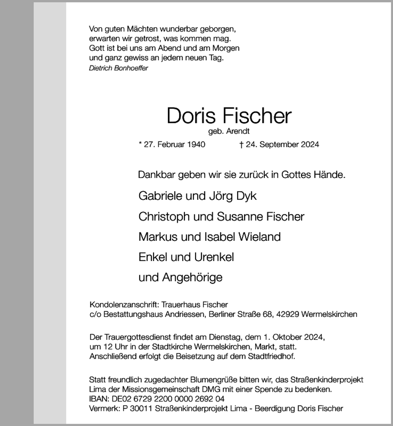 <p>Von guten Mächten wunderbar geborgen,<br />erwarten wir getrost, was kommen mag.<br />Gott ist bei uns am Abend und am Morgen<br />und ganz gewiss an jedem neuen Tag.<br />Dietrich Bonhoeffer</p><p>Doris Fischer<br />geb. Arendt</p><p>* 27. Februar 1940</p><p>† 24. September 2024</p><p>Dankbar geben wir sie zurück in Gottes Hände.</p><p>Gabriele und Jörg Dyk<br />Christoph und Susanne Fischer<br />Markus und Isabel Wieland<br />Enkel und Urenkel<br />und Angehörige<br />Kondolenzanschrift: Trauerhaus Fischer<br />c/o Bestattungshaus Andriessen, Berliner Straße 68, 42929 Wermelskirchen<br />Der Trauergottesdienst findet am Dienstag, dem 1. Oktober 2024,<br />um 12 Uhr in der Stadtkirche Wermelskirchen, Markt, statt.<br />Anschließend erfolgt die Beisetzung auf dem Stadtfriedhof.<br />Statt freundlich zugedachter Blumengrüße bitten wir, das Straßenkinderprojekt<br />Lima der Missionsgemeinschaft DMG mit einer Spende zu bedenken.<br />IBAN: DE02 6729 2200 2692 04<br />Vermerk: P 30011 Straßenkinderprojekt Lima - Beerdigung Doris Fischer</p>