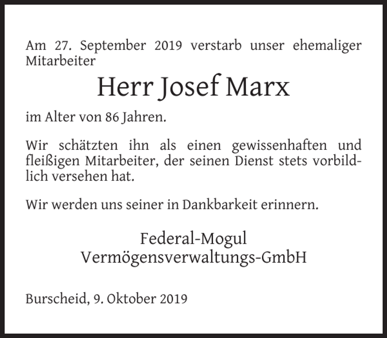 <p>Am 27. September 2019 verstarb unser ehemaliger<br />Mitarbeiter</p><p>Herr Josef Marx</p><p>im Alter von 86 Jahren.<br />Wir schätzten ihn als einen gewissenhaften und<br />ﬂeißigen Mitarbeiter, der seinen Dienst stets vorbildlich versehen hat.<br />Wir werden uns seiner in Dankbarkeit erinnern.</p><p>Federal-Mogul<br />Vermögensverwaltungs-GmbH<br />Burscheid, 9. Oktober 2019</p>