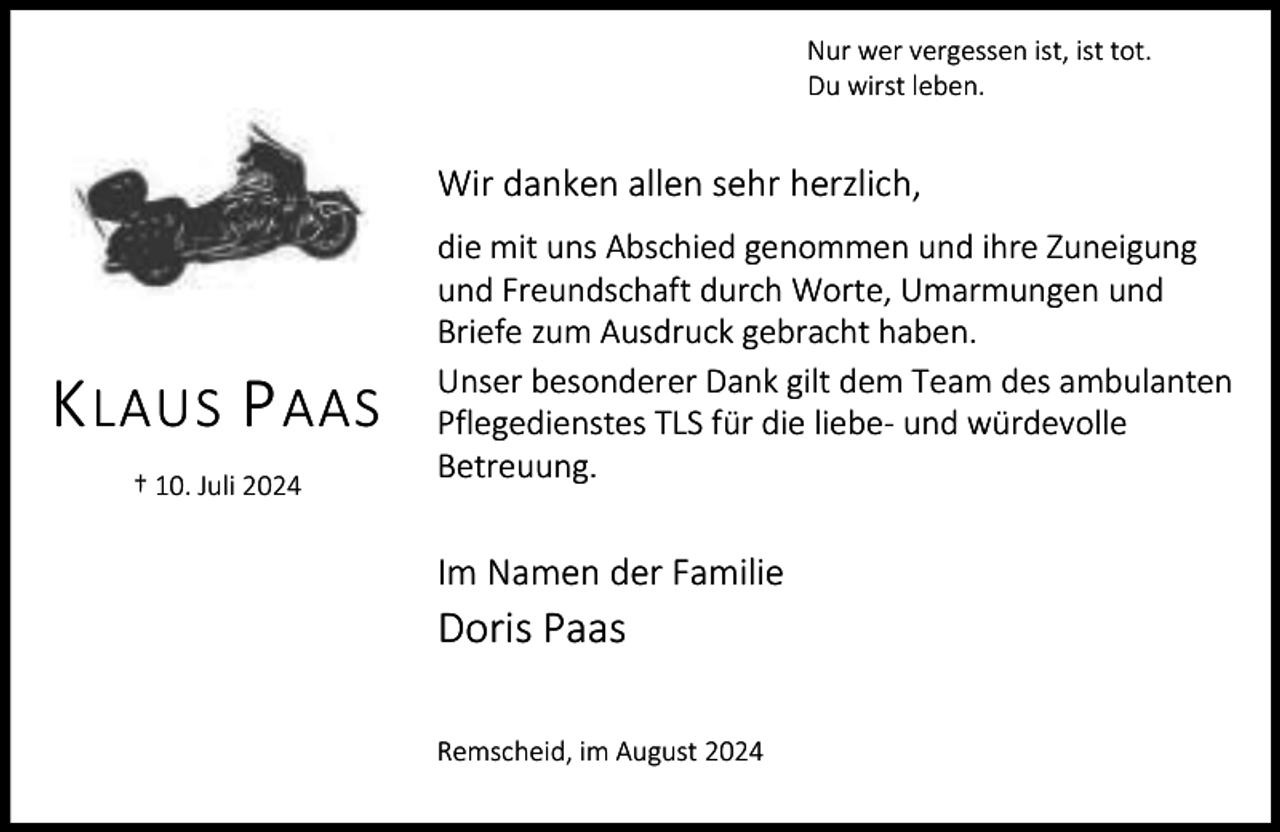 <p>Nur wer vergessen ist, ist tot.<br />Du wirst leben.</p><p>Wir danken allen sehr herzlich,</p><p>K LAUS P AAS<br />† 10. Juli 2024</p><p>die mit uns Abschied genommen und ihre Zuneigung<br />und Freundschaft durch Worte, Umarmungen und<br />Briefe zum Ausdruck gebracht haben.<br />Unser besonderer Dank gilt dem Team des ambulanten<br />Pflegedienstes TLS für die liebe- und würdevolle<br />Betreuung.</p><p>Im Namen der Familie</p><p>Doris Paas<br />Remscheid, im August 2024</p>
