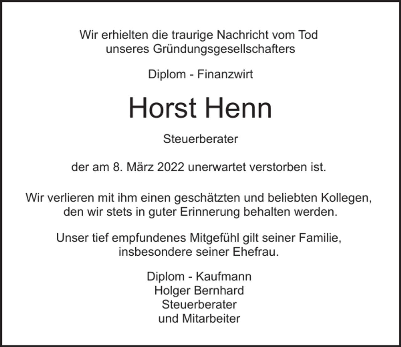 <p>Wir erhielten die traurige Nachricht vom Tod<br />unseres Gründungsgesellschafters<br />Diplom - Finanzwirt</p><p>Horst Henn<br />Steuerberater<br />der am 8. März 2022 unerwartet verstorben ist.<br />Wir verlieren mit ihm einen geschätzten und beliebten Kollegen,<br />den wir stets in guter Erinnerung behalten werden.<br />Unser tief empfundenes Mitgefühl gilt seiner Familie,<br />insbesondere seiner Ehefrau.<br />Diplom - Kaufmann<br />Holger Bernhard<br />Steuerberater<br />und Mitarbeiter</p>