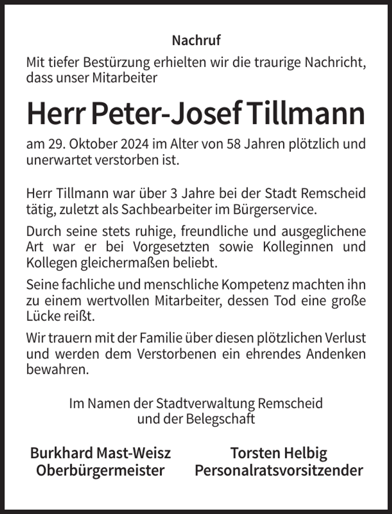 <p>Nachruf<br />Mit tiefer Bestürzung erhielten wir die traurige Nachricht,<br />dass unser Mitarbeiter</p><p>Herr Peter-Josef Tillmann<br />am 29. Oktober 2024 im Alter von 58 Jahren plötzlich und<br />unerwartet verstorben ist.<br />Herr Tillmann war über 3 Jahre bei der Stadt Remscheid<br />tätig, zuletzt als Sachbearbeiter im Bürgerservice.<br />Durch seine stets ruhige, freundliche und ausgeglichene<br />Art war er bei Vorgesetzten sowie Kolleginnen und<br />Kollegen gleichermaßen beliebt.<br />Seine fachliche und menschliche Kompetenz machten ihn<br />zu einem wertvollen Mitarbeiter, dessen Tod eine große<br />Lücke reißt.<br />Wir trauern mit der Familie über diesen plötzlichen Verlust<br />und werden dem Verstorbenen ein ehrendes Andenken<br />bewahren.<br />Im Namen der Stadtverwaltung Remscheid<br />und der Belegschaft</p><p>Burkhard Mast-Weisz<br />Oberbürgermeister</p><p>Torsten Helbig<br />Personalratsvorsitzender</p>