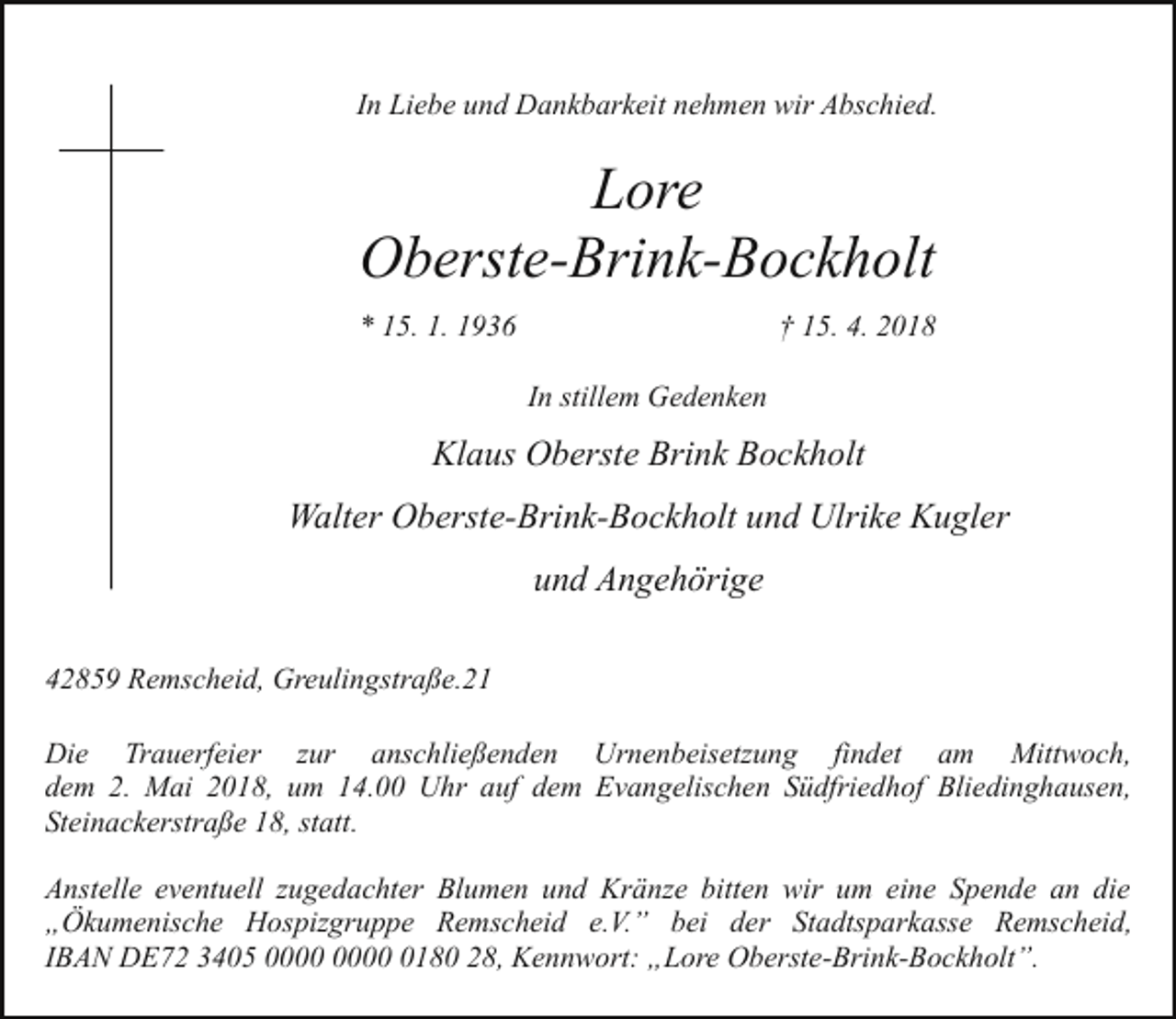 <p>In Liebe und Dankbarkeit nehmen wir Abschied.</p><p>Lore<br />Oberste-Brink-Bockholt<br />* 15. 1. 1936</p><p>† 15. 4. 2018<br />In stillem Gedenken</p><p>Klaus Oberste Brink Bockholt<br />Walter Oberste-Brink-Bockholt und Ulrike Kugler<br />und Angehörige<br />42859 Remscheid, Greulingstraße.21<br />Die Trauerfeier zur anschließenden Urnenbeisetzung findet am Mittwoch,<br />dem 2. Mai 2018, um 14.00 Uhr auf dem Evangelischen Südfriedhof Bliedinghausen,<br />Steinackerstraße 18, statt.<br />Anstelle eventuell zugedachter Blumen und Kränze bitten wir um eine Spende an die<br />„Ökumenische Hospizgruppe Remscheid e.V.” bei der Stadtsparkasse Remscheid,<br />IBAN DE72 3405 0180 28, Kennwort: „Lore Oberste-Brink-Bockholt”.</p>