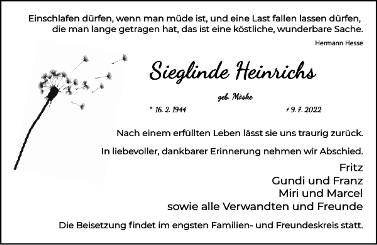 <p>Einschlafen dürfen, wenn man müde ist, und eine Last fallen lassen dürfen,<br />die man lange getragen hat, das ist eine köstliche, wunderbare Sache.<br />Hermann Hesse</p><p>geb. Möske<br />* 16. 2. 1944</p><p>† 9. 7. 2022</p><p>Nach einem erfüllten Leben lässt sie uns traurig zurück.<br />In liebevoller, dankbarer Erinnerung nehmen wir Abschied.</p><p>Fritz<br />Gundi und Franz<br />Miri und Marcel<br />sowie alle Verwandten und Freunde<br />Die Beisetzung ﬁndet im engsten Familien- und Freundeskreis statt.</p>