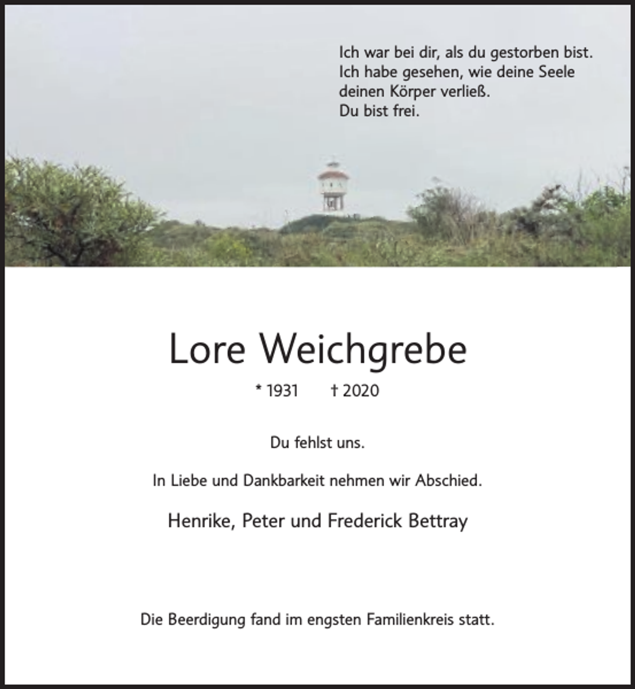 <p>Ich war bei dir, als du gestorben bist.<br />Ich habe gesehen, wie deine Seele<br />deinen Körper verließ.<br />Du bist frei.</p><p>Lore Weichgrebe<br />* 1931</p><p>† 2020</p><p>Du fehlst uns.<br />In Liebe und Dankbarkeit nehmen wir Abschied.</p><p>Henrike, Peter und Frederick Bettray</p><p>Die Beerdigung fand im engsten Familienkreis statt.</p>