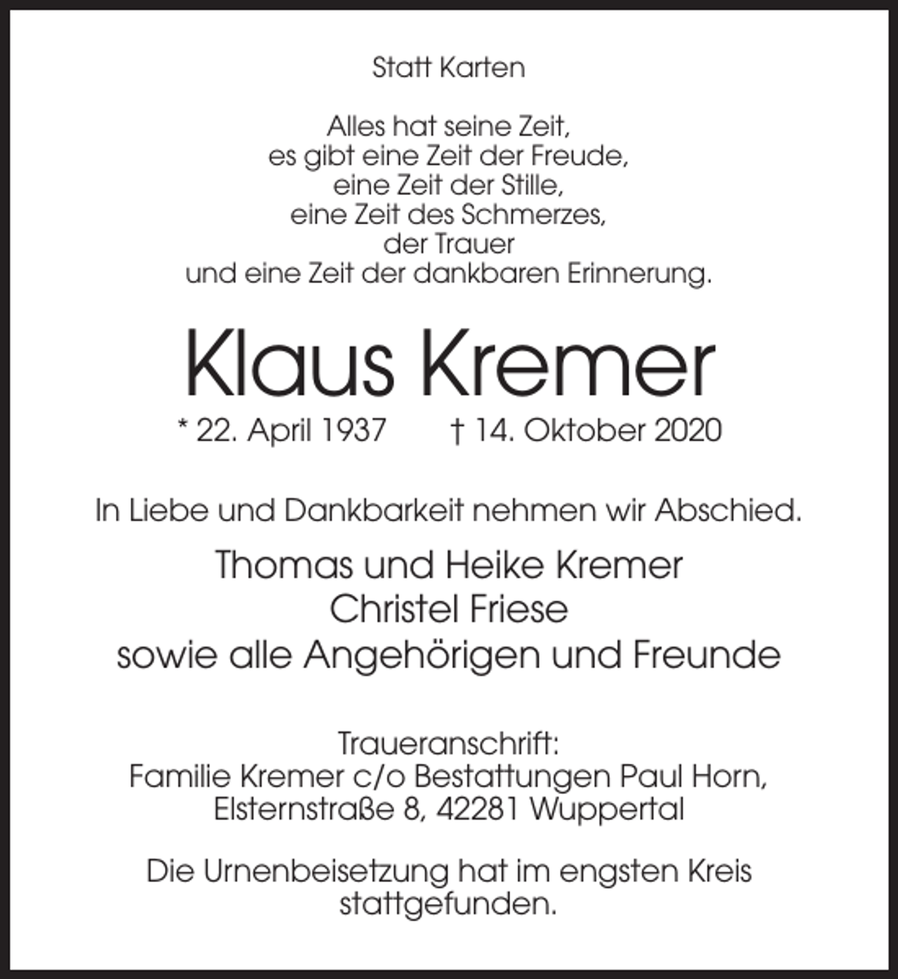 <p>Statt Karten<br />Alles hat seine Zeit,<br />es gibt eine Zeit der Freude,<br />eine Zeit der Stille,<br />eine Zeit des Schmerzes,<br />der Trauer<br />und eine Zeit der dankbaren Erinnerung.</p><p>Klaus Kremer<br />* 22. April 1937</p><p>† 14. Oktober 2020</p><p>In Liebe und Dankbarkeit nehmen wir Abschied.</p><p>Thomas und Heike Kremer<br />Christel Friese<br />sowie alle Angehörigen und Freunde<br />Traueranschrift:<br />Familie Kremer c/o Bestattungen Paul Horn,<br />Elsternstraße 8, 42281 Wuppertal<br />Die Urnenbeisetzung hat im engsten Kreis<br />stattgefunden.</p>
