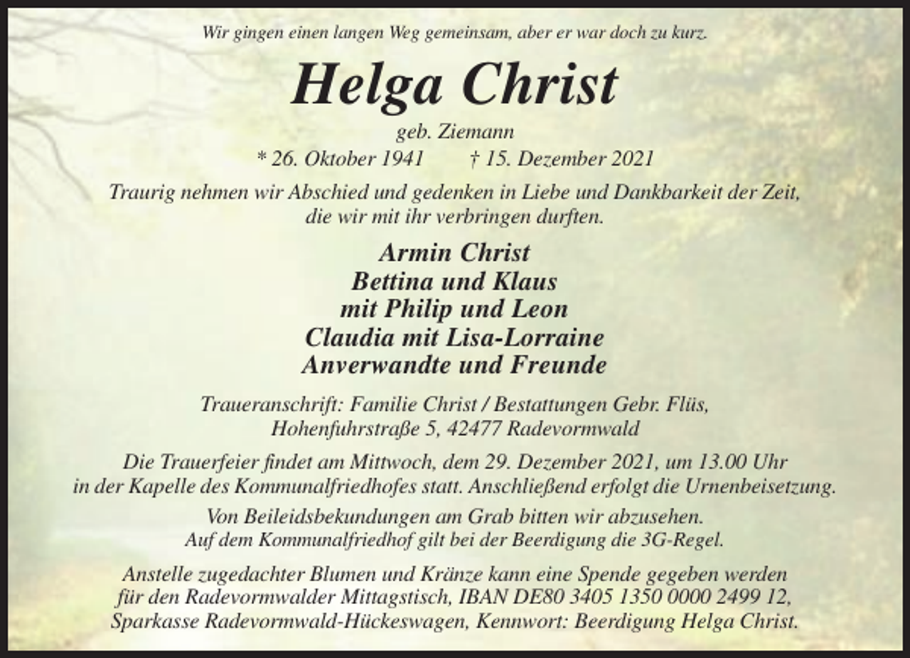 <p>Wir gingen einen langen Weg gemeinsam, aber er war doch zu kurz.</p><p>Helga Christ<br />geb. Ziemann<br />* 26. Oktober 1941<br />† 15. Dezember 2021<br />Traurig nehmen wir Abschied und gedenken in Liebe und Dankbarkeit der Zeit,<br />die wir mit ihr verbringen durften.</p><p>Armin Christ<br />Bettina und Klaus<br />mit Philip und Leon<br />Claudia mit Lisa-Lorraine<br />Anverwandte und Freunde<br />Traueranschrift: Familie Christ / Bestattungen Gebr. Flüs,<br />Hohenfuhrstraße 5, 42477 Radevormwald<br />Die Trauerfeier findet am Mittwoch, dem 29. Dezember 2021, um 13.00 Uhr<br />in der Kapelle des Kommunalfriedhofes statt. Anschließend erfolgt die Urnenbeisetzung.<br />Von Beileidsbekundungen am Grab bitten wir abzusehen.<br />Auf dem Kommunalfriedhof gilt bei der Beerdigung die 3G-Regel.</p><p>Anstelle zugedachter Blumen und Kränze kann eine Spende gegeben werden<br />für den Radevormwalder Mittagstisch, IBAN DE80 3405 135000 2499 12,<br />Sparkasse Radevormwald-Hückeswagen, Kennwort: Beerdigung Helga Christ.</p>