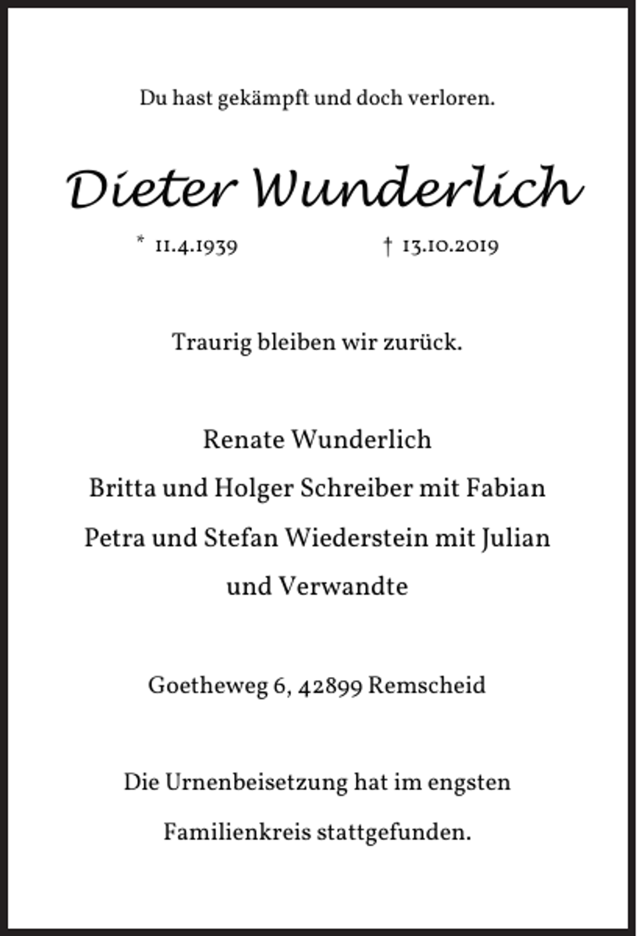 <p>Du hast gekämpft und doch verloren.</p><p>Dieter Wunderlich<br />* 11.4.1939</p><p>† 13.10.2019</p><p>Traurig bleiben wir zurück.</p><p>Renate Wunderlich<br />Britta und Holger Schreiber mit Fabian<br />Petra und Stefan Wiederstein mit Julian<br />und Verwandte<br />Goetheweg 6, 42899 Remscheid</p><p>Die Urnenbeisetzung hat im engsten<br />Familienkreis stattgefunden.</p>