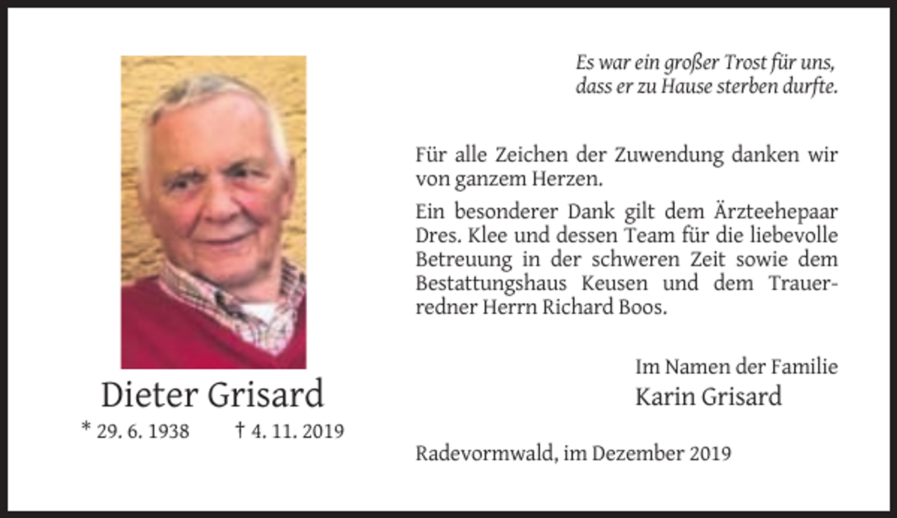 <p>Es war ein großer Trost für uns,<br />dass er zu Hause sterben durfte.</p><p>Für alle Zeichen der Zuwendung danken wir<br />von ganzem Herzen.<br />Ein besonderer Dank gilt dem Ärzteehepaar<br />Dres. Klee und dessen Team für die liebevolle<br />Betreuung in der schweren Zeit sowie dem<br />Bestattungshaus Keusen und dem Trauerredner Herrn Richard Boos.<br />Im Namen der Familie</p><p>Dieter Grisard<br />* 29. 6. 1938</p><p>Karin Grisard</p><p>† 4. 11. 2019<br />Radevormwald, im Dezember 2019</p>