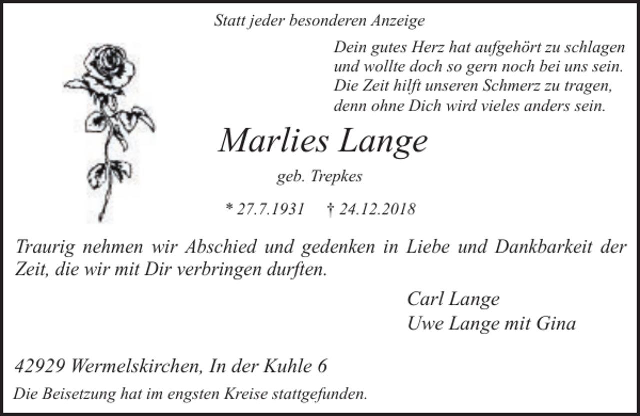 <p>Statt jeder besonderen Anzeige<br />Dein gutes Herz hat aufgehört zu schlagen<br />und wollte doch so gern noch bei uns sein.<br />Die Zeit hilft unseren Schmerz zu tragen,<br />denn ohne Dich wird vieles anders sein.</p><p>Marlies Lange<br />geb. Trepkes<br />* 27.7.1931</p><p>† 24.12.2018</p><p>Traurig nehmen wir Abschied und gedenken in Liebe und Dankbarkeit der<br />Zeit, die wir mit Dir verbringen durften.<br />Carl Lange<br />Uwe Lange mit Gina</p><p>42929 Wermelskirchen, In der Kuhle 6<br />Die Beisetzung hat im engsten Kreise stattgefunden.</p>