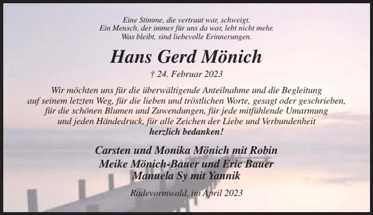 <p>Eine Stimme, die vertraut war, schweigt.<br />Ein Mensch, der immer für uns da war, lebt nicht mehr.<br />Was bleibt, sind liebevolle Erinnerungen.</p><p>Hans Gerd Mönich<br />† 24. Februar 2023<br />Wir möchten uns für die überwältigende Anteilnahme und die Begleitung<br />auf seinem letzten Weg, für die lieben und tröstlichen Worte, gesagt oder geschrieben,<br />für die schönen Blumen und Zuwendungen, für jede mitfühlende Umarmung<br />und jeden Händedruck, für alle Zeichen der Liebe und Verbundenheit<br />herzlich bedanken!</p><p>Carsten und Monika Mönich mit Robin<br />Meike Mönich-Bauer und Eric Bauer<br />Manuela Sy mit Yannik<br />Radevormwald, im April 2023</p>