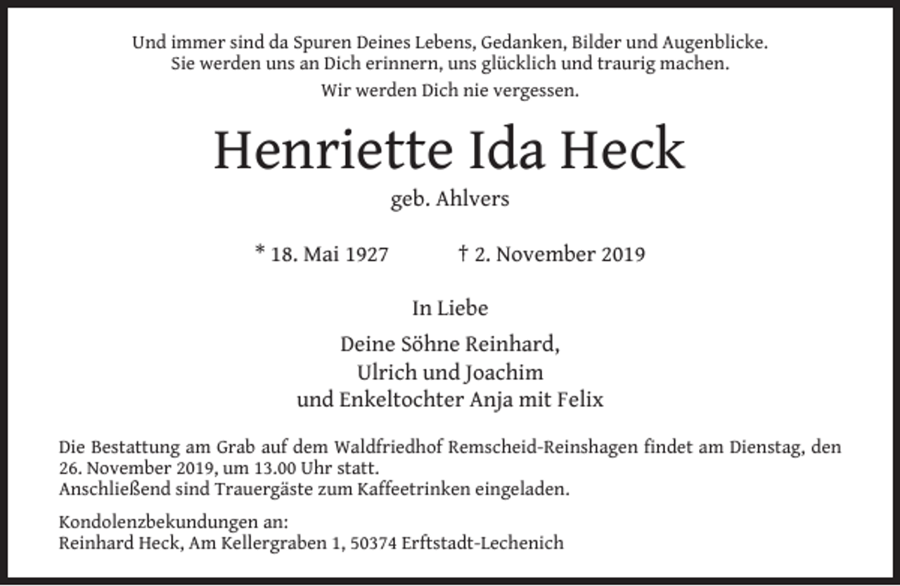 <p>Und immer sind da Spuren Deines Lebens, Gedanken, Bilder und Augenblicke.<br />Sie werden uns an Dich erinnern, uns glücklich und traurig machen.<br />Wir werden Dich nie vergessen.</p><p>Henriette Ida Heck<br />geb. Ahlvers</p><p>* 18. Mai 1927</p><p>† 2. November 2019<br />In Liebe</p><p>Deine Söhne Reinhard,<br />Ulrich und Joachim<br />und Enkeltochter Anja mit Felix<br />Die Bestattung am Grab auf dem Waldfriedhof Remscheid-Reinshagen ﬁndet am Dienstag, den<br />26. November 2019, um 13.00 Uhr statt.<br />Anschließend sind Trauergäste zum Kaffeetrinken eingeladen.<br />Kondolenzbekundungen an:<br />Reinhard Heck, Am Kellergraben 1, 50374 Erftstadt-Lechenich</p>
