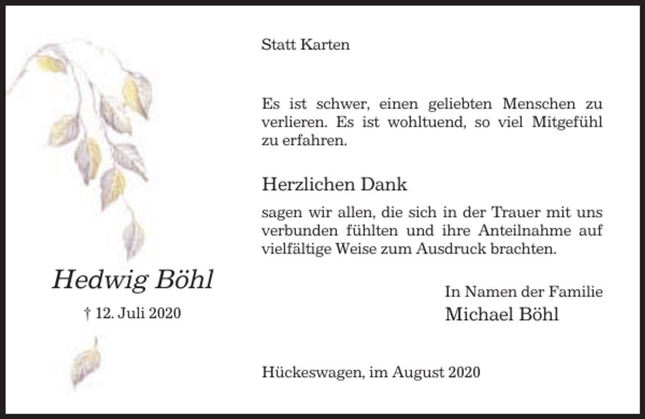 <p>Statt Karten</p><p>Es ist schwer, einen geliebten Menschen zu<br />verlieren. Es ist wohltuend, so viel Mitgefühl<br />zu erfahren.</p><p>Herzlichen Dank<br />sagen wir allen, die sich in der Trauer mit uns<br />verbunden fühlten und ihre Anteilnahme auf<br />vielfältige Weise zum Ausdruck brachten.</p><p>Hedwig Böhl<br />† 12. Juli 2020</p><p>In Namen der Familie</p><p>Michael Böhl<br />Hückeswagen, im August 2020</p>