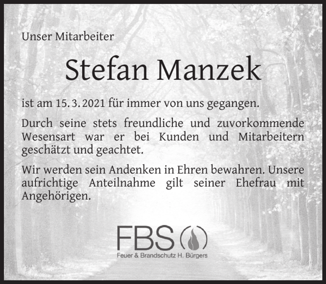 <p>Unser Mitarbeiter</p><p>Stefan Manzek<br />ist am 15. 3. 2021 für immer von uns gegangen.<br />Durch seine stets freundliche und zuvorkommende<br />Wesensart war er bei Kunden und Mitarbeitern<br />geschätzt und geachtet.<br />Wir werden sein Andenken in Ehren bewahren. Unsere<br />aufrichtige Anteilnahme gilt seiner Ehefrau mit<br />Angehörigen.</p>