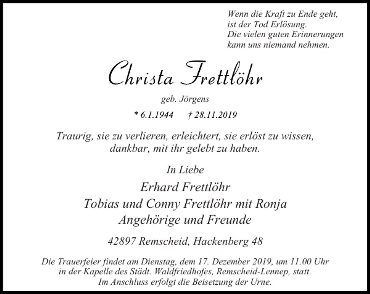 <p>Wenn die Kraft zu Ende geht,<br />ist der Tod Erlösung.<br />Die vielen guten Erinnerungen<br />kann uns niemand nehmen.</p><p>geb. Jörgens</p><p>Traurig, sie zu verlieren, erleichtert, sie erlöst zu wissen,<br />dankbar, mit ihr gelebt zu haben.<br />In Liebe</p><p>Erhard Frettlöhr<br />Tobias und Conny Frettlöhr mit Ronja<br />Angehörige und Freunde<br />42897 Remscheid, Hackenberg 48<br />Die Trauerfeier findet am Dienstag, dem 17. Dezember 2019, um 11.00 Uhr<br />in der Kapelle des Städt. Waldfriedhofes, Remscheid-Lennep, statt.<br />Im Anschluss erfolgt die Beisetzung der Urne.</p>