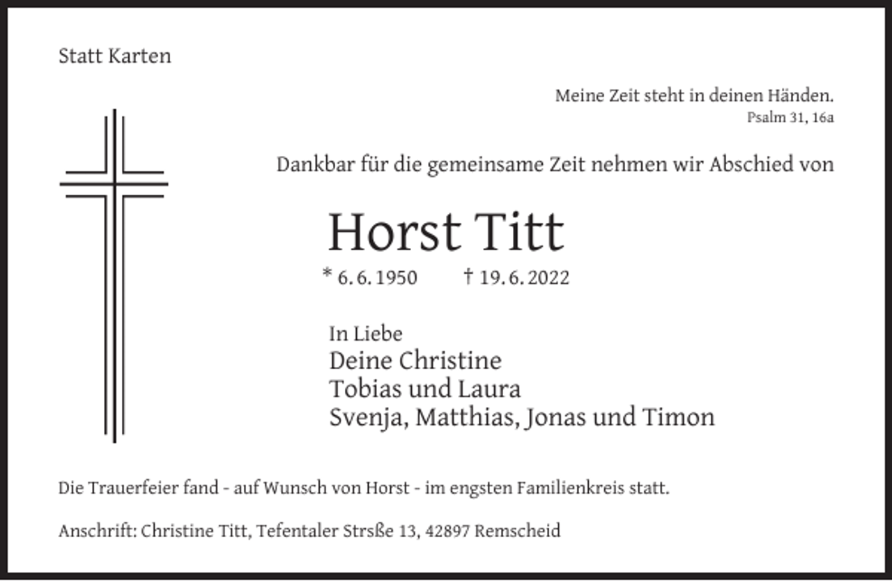 <p>Statt Karten<br />Meine Zeit steht in deinen Händen.<br />Psalm 31, 16a</p><p>Dankbar für die gemeinsame Zeit nehmen wir Abschied von</p><p>Horst Titt</p><p>* 6. 6. 1950</p><p>† 19. 6. 2022</p><p>In Liebe</p><p>Deine Christine<br />Tobias und Laura<br />Svenja, Matthias, Jonas und Timon</p><p>Die Trauerfeier fand - auf Wunsch von Horst - im engsten Familienkreis statt.<br />Anschrift: Christine Titt, Tefentaler Strsße 13, 42897 Remscheid</p>