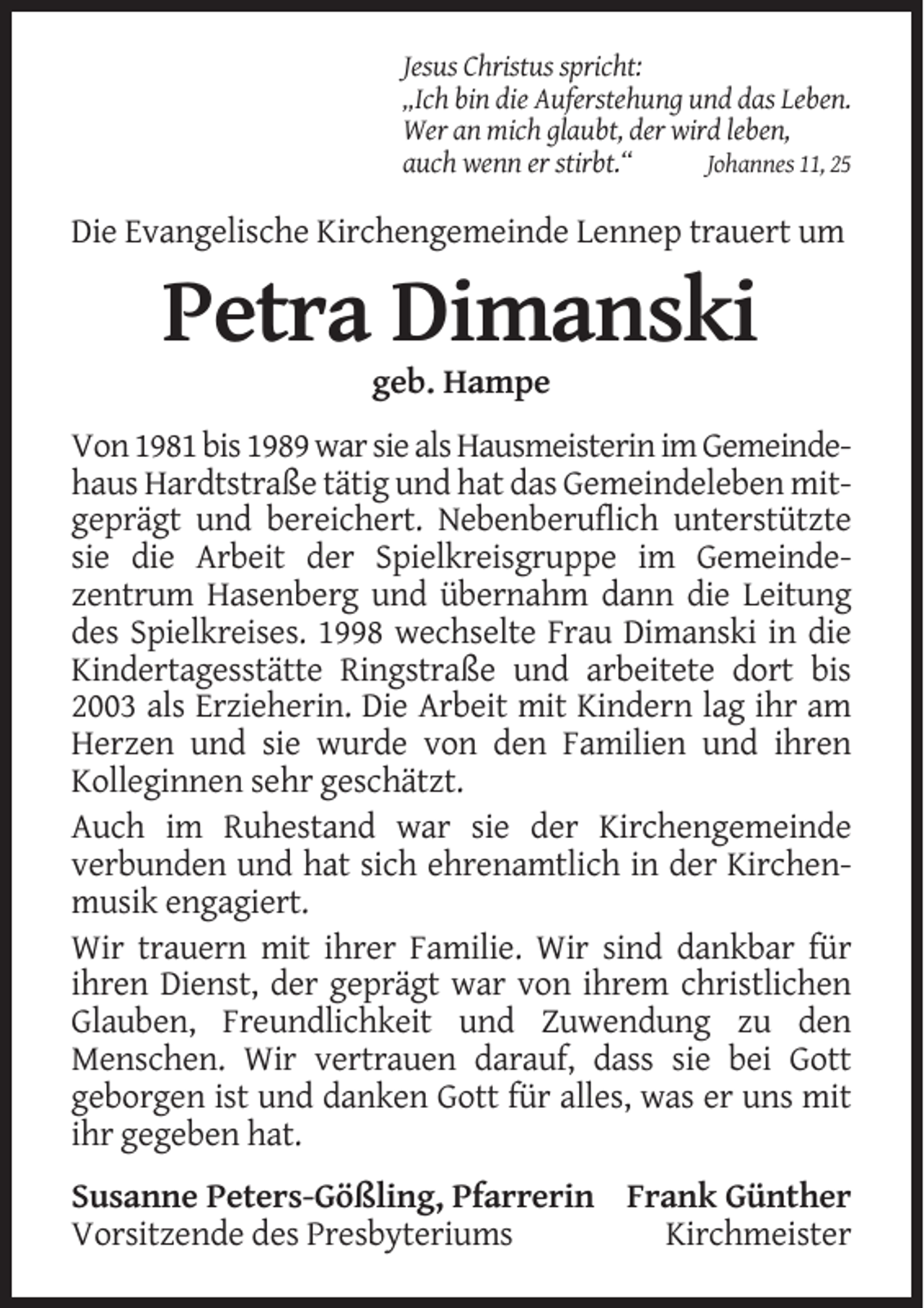 <p>Jesus Christus spricht:<br />„Ich bin die Auferstehung und das Leben.<br />Wer an mich glaubt, der wird leben,<br />auch wenn er stirbt.“<br />Johannes 11, 25</p><p>Die Evangelische Kirchengemeinde Lennep trauert um</p><p>Petra Dimanski<br />geb. Hampe<br />Von 1981 bis 1989 war sie als Hausmeisterin im Gemeindehaus Hardtstraße tätig und hat das Gemeindeleben mitgeprägt und bereichert. Nebenberuflich unterstützte<br />sie die Arbeit der Spielkreisgruppe im Gemeindezentrum Hasenberg und übernahm dann die Leitung<br />des Spielkreises. 1998 wechselte Frau Dimanski in die<br />Kindertagesstätte Ringstraße und arbeitete dort bis<br />2003 als Erzieherin. Die Arbeit mit Kindern lag ihr am<br />Herzen und sie wurde von den Familien und ihren<br />Kolleginnen sehr geschätzt.<br />Auch im Ruhestand war sie der Kirchengemeinde<br />verbunden und hat sich ehrenamtlich in der Kirchenmusik engagiert.<br />Wir trauern mit ihrer Familie. Wir sind dankbar für<br />ihren Dienst, der geprägt war von ihrem christlichen<br />Glauben, Freundlichkeit und Zuwendung zu den<br />Menschen. Wir vertrauen darauf, dass sie bei Gott<br />geborgen ist und danken Gott für alles, was er uns mit<br />ihr gegeben hat.<br />Susanne Peters-Gößling, Pfarrerin Frank Günther<br />Vorsitzende des Presbyteriums<br />Kirchmeister</p>