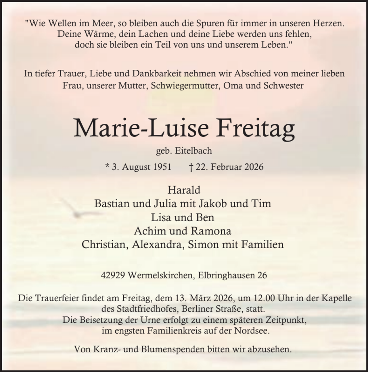 <p>"Wie Wellen im Meer, so bleiben auch die Spuren für immer in unseren Herzen.<br />Deine Wärme, dein Lachen und deine Liebe werden uns fehlen,<br />doch sie bleiben ein Teil von uns und unserem Leben."<br />In tiefer Trauer, Liebe und Dankbarkeit nehmen wir Abschied von meiner lieben<br />Frau, unserer Mutter, Schwiegermutter, Oma und Schwester</p><p>Marie-Luise Freitag<br />geb. Eitelbach</p><p>* 3. August 1951</p><p>† 22. Februar 2026</p><p>Harald<br />Bastian und Julia mit Jakob und Tim<br />Lisa und Ben<br />Achim und Ramona<br />Christian, Alexandra, Simon mit Familien<br />42929 Wermelskirchen, Elbringhausen 26<br />Die Trauerfeier findet am Freitag, dem 13. März 2026, um 12.00 Uhr in der Kapelle<br />des Stadtfriedhofes, Berliner Straße, statt.<br />Die Beisetzung der Urne erfolgt zu einem späteren Zeitpunkt,<br />im engsten Familienkreis auf der Nordsee.<br />Von Kranz- und Blumenspenden bitten wir abzusehen.</p>