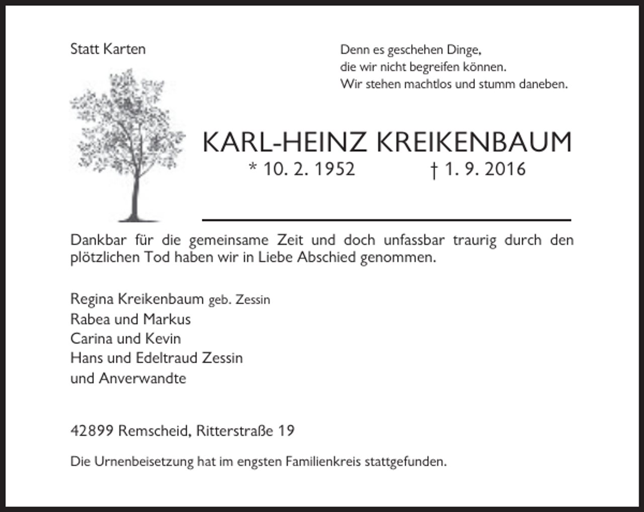 <p>Statt Karten</p><p>Denn es geschehen Dinge,<br />die wir nicht begreifen können.<br />Wir stehen machtlos und stumm daneben.</p><p>KARL-HEINZ KREIKENBAUM<br />* 10. 2. 1952</p><p>† 1. 9. 2016</p><p>Dankbar für die gemeinsame Zeit und doch unfassbar traurig durch den<br />plötzlichen Tod haben wir in Liebe Abschied genommen.<br />Regina Kreikenbaum geb. Zessin<br />Rabea und Markus<br />Carina und Kevin<br />Hans und Edeltraud Zessin<br />und Anverwandte<br />42899 Remscheid, Ritterstraße 19<br />Die Urnenbeisetzung hat im engsten Familienkreis stattgefunden.</p>