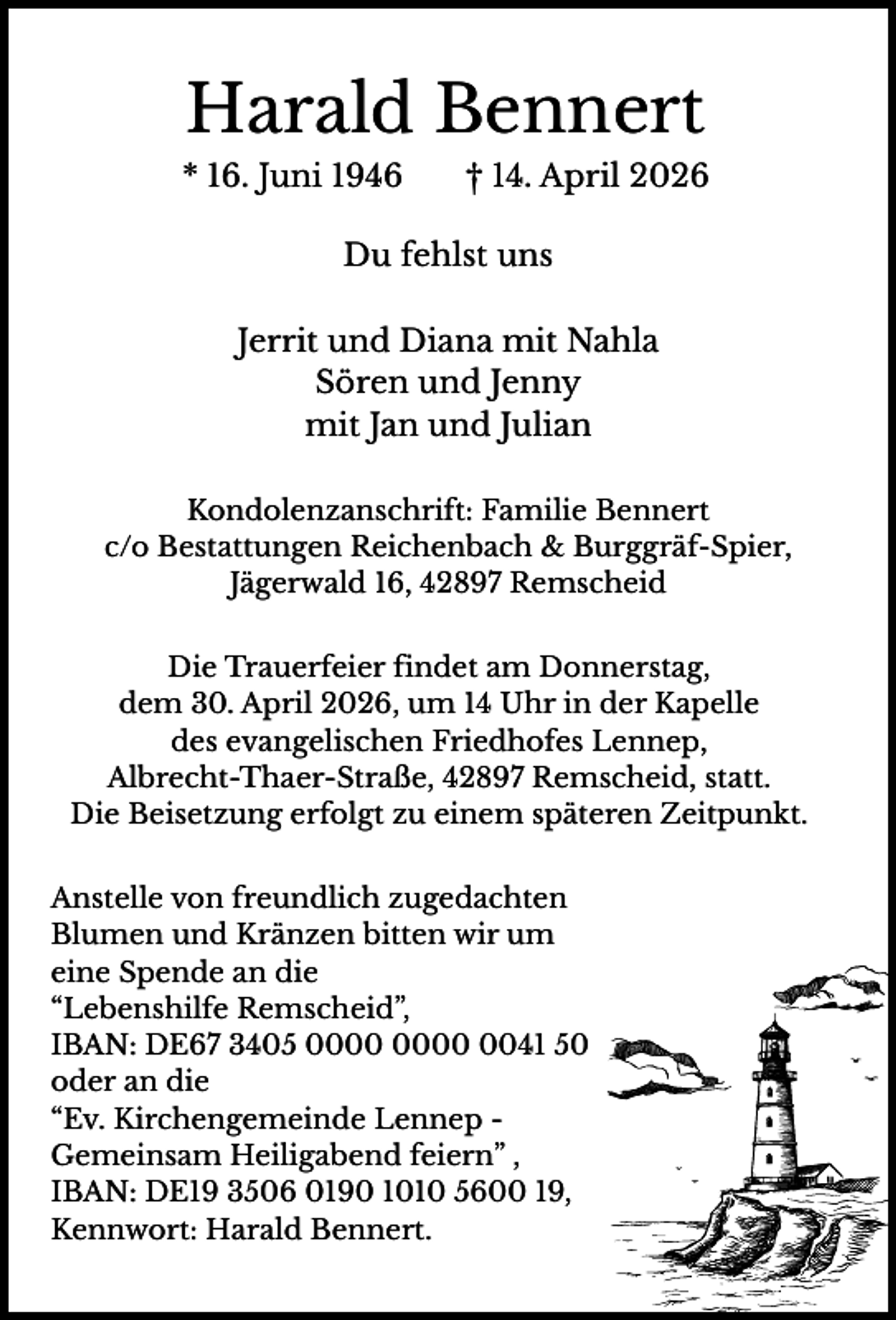 <p>Harald Bennert<br />* 16. Juni 1946</p><p>† 14. April 2026</p><p>Du fehlst uns<br />Jerrit und Diana mit Nahla<br />Sören und Jenny<br />mit Jan und Julian<br />Kondolenzanschrift: Familie Bennert<br />c/o Bestattungen Reichenbach &amp; Burggräf-Spier,<br />Jägerwald 16, 42897 Remscheid<br />Die Trauerfeier findet am Donnerstag,<br />dem 30. April 2026, um 14 Uhr in der Kapelle<br />des evangelischen Friedhofes Lennep,<br />Albrecht-Thaer-Straße, 42897 Remscheid, statt.<br />Die Beisetzung erfolgt zu einem späteren Zeitpunkt.<br />Anstelle von freundlich zugedachten<br />Blumen und Kränzen bitten wir um<br />eine Spende an die<br />“Lebenshilfe Remscheid”,<br />IBAN: DE67 3405 0041 50<br />oder an die<br />“Ev. Kirchengemeinde Lennep Gemeinsam Heiligabend feiern” ,<br />IBAN: DE19 3506 0190 1010 5600 19,<br />Kennwort: Harald Bennert.</p>