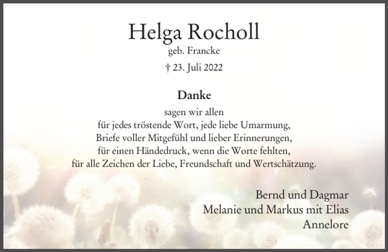<p>Helga Rocholl<br />geb. Francke<br />† 23. Juli 2022</p><p>Danke<br />sagen wir allen<br />für jedes tröstende Wort, jede liebe Umarmung,<br />Briefe voller Mitgefühl und lieber Erinnerungen,<br />für einen Händedruck, wenn die Worte fehlten,<br />für alle Zeichen der Liebe, Freundschaft und Wertschätzung.</p><p>Bernd und Dagmar<br />Melanie und Markus mit Elias<br />Annelore</p>