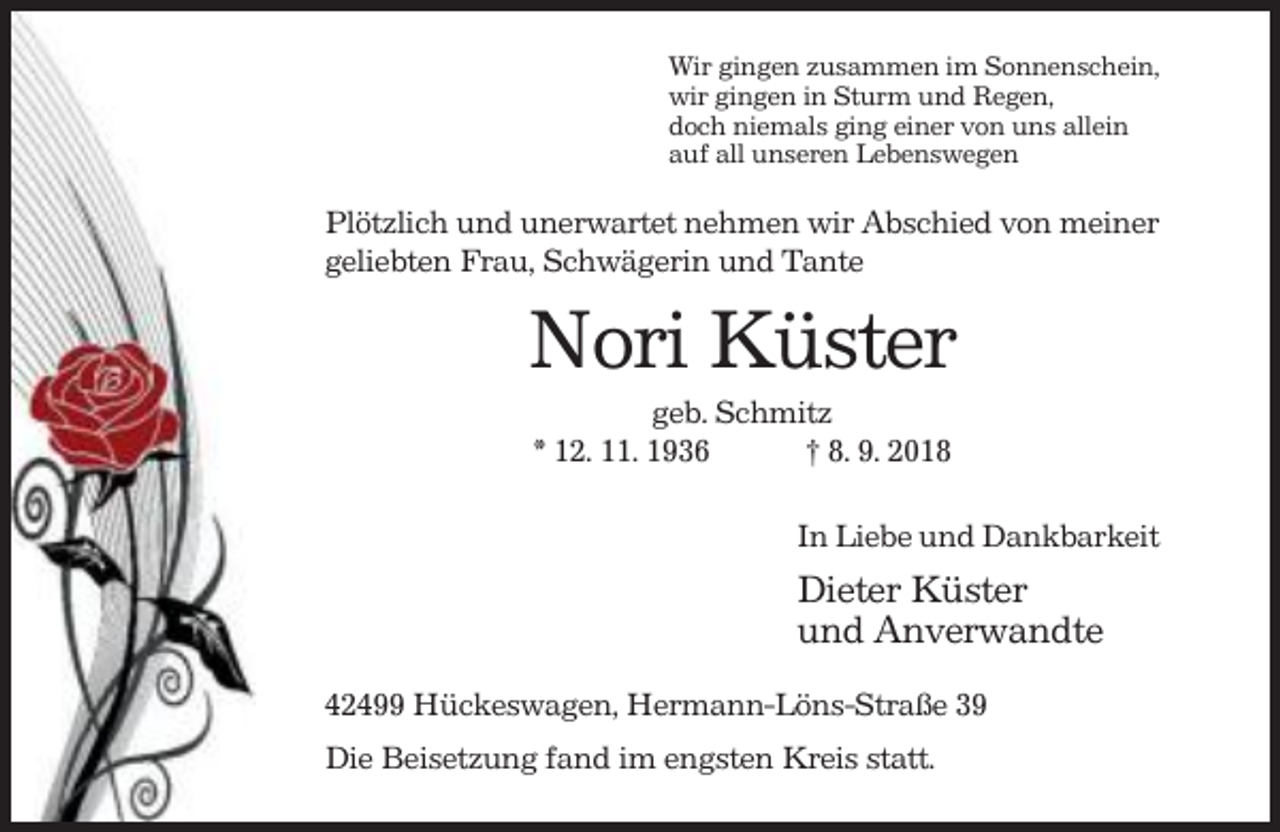 <p>Wir gingen zusammen im Sonnenschein,<br />wir gingen in Sturm und Regen,<br />doch niemals ging einer von uns allein<br />auf all unseren Lebenswegen</p><p>Plötzlich und unerwartet nehmen wir Abschied von meiner<br />geliebten Frau, Schwägerin und Tante</p><p>Nori Küster<br />geb. Schmitz<br />* 12. 11. 1936<br />† 8. 9. 2018<br />In Liebe und Dankbarkeit</p><p>Dieter Küster<br />und Anverwandte<br />42499 Hückeswagen, Hermann-Löns-Straße 39<br />Die Beisetzung fand im engsten Kreis statt.</p>