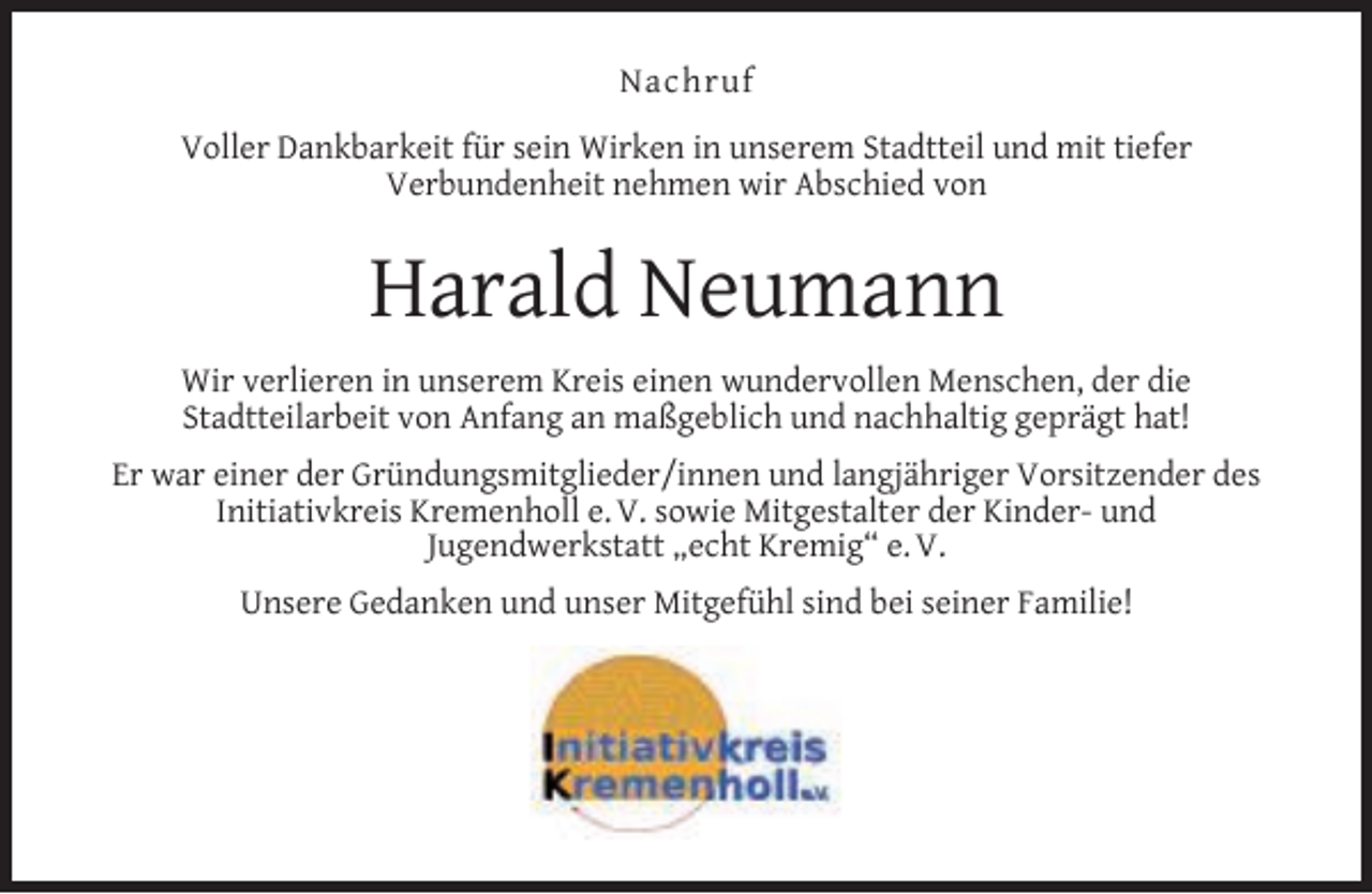 <p>Nachruf<br />Voller Dankbarkeit für sein Wirken in unserem Stadtteil und mit tiefer<br />Verbundenheit nehmen wir Abschied von</p><p>Harald Neumann<br />Wir verlieren in unserem Kreis einen wundervollen Menschen, der die<br />Stadtteilarbeit von Anfang an maßgeblich und nachhaltig geprägt hat!<br />Er war einer der Gründungsmitglieder/innen und langjähriger Vorsitzender des<br />Initiativkreis Kremenholl e. V. sowie Mitgestalter der Kinder- und<br />Jugendwerkstatt „echt Kremig“ e. V.<br />Unsere Gedanken und unser Mitgefühl sind bei seiner Familie!</p>