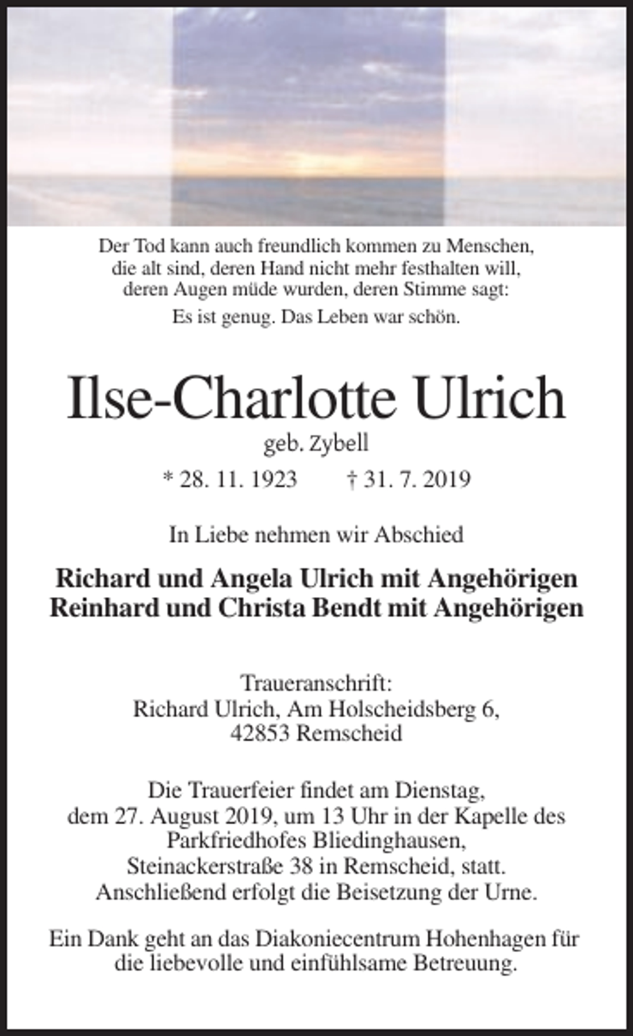 <p>Der Tod kann auch freundlich kommen zu Menschen,<br />die alt sind, deren Hand nicht mehr festhalten will,<br />deren Augen müde wurden, deren Stimme sagt:<br />Es ist genug. Das Leben war schön.</p><p>Ilse-Charlotte Ulrich<br />geb. Zybell<br />* 28. 11. 1923<br />† 31. 7. 2019<br />In Liebe nehmen wir Abschied</p><p>Richard und Angela Ulrich mit Angehörigen<br />Reinhard und Christa Bendt mit Angehörigen<br />Traueranschrift:<br />Richard Ulrich, Am Holscheidsberg 6,<br />42853 Remscheid<br />Die Trauerfeier findet am Dienstag,<br />dem 27. August 2019, um 13 Uhr in der Kapelle des<br />Parkfriedhofes Bliedinghausen,<br />Steinackerstraße 38 in Remscheid, statt.<br />Anschließend erfolgt die Beisetzung der Urne.<br />Ein Dank geht an das Diakoniecentrum Hohenhagen für<br />die liebevolle und einfühlsame Betreuung.</p>