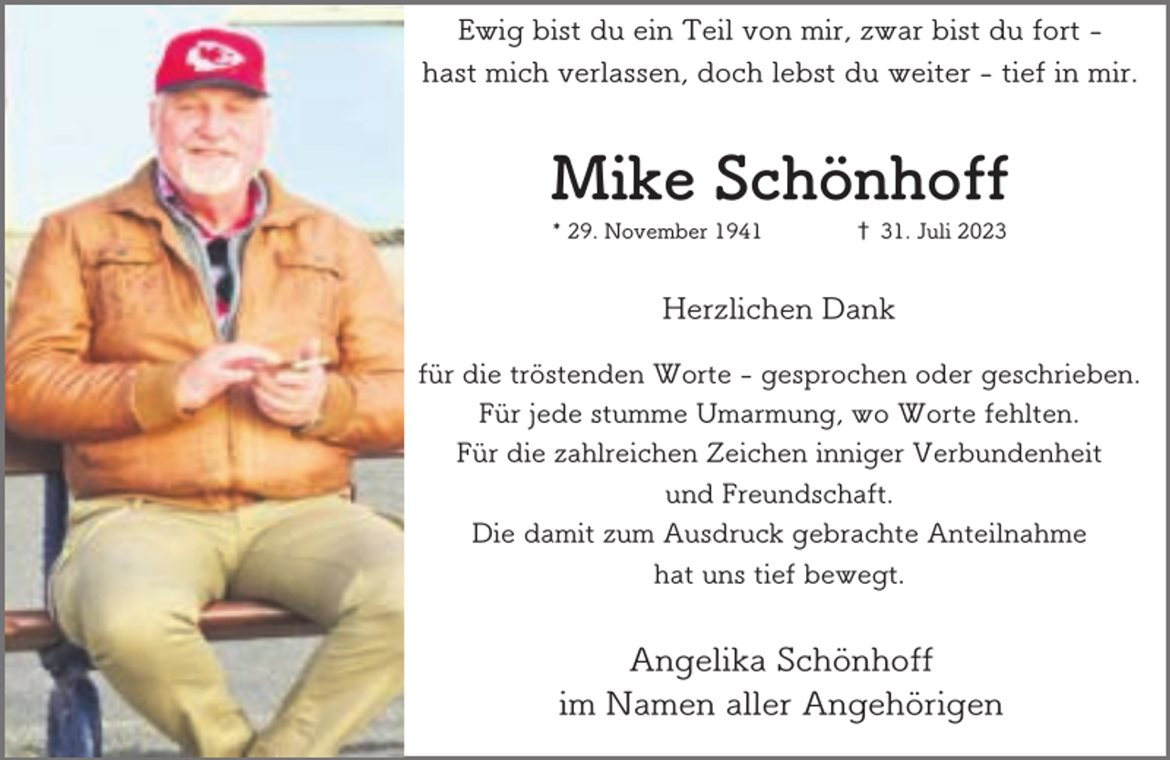 <p>Ewig bist du ein Teil von mir, zwar bist du fort hast mich verlassen, doch lebst du weiter - tief in mir.</p><p>Mike Schönhoff<br />* 29. November 1941</p><p>† 31. Juli 2023</p><p>Herzlichen Dank<br />für die tröstenden Worte - gesprochen oder geschrieben.<br />Für jede stumme Umarmung, wo Worte fehlten.<br />Für die zahlreichen Zeichen inniger Verbundenheit<br />und Freundschaft.<br />Die damit zum Ausdruck gebrachte Anteilnahme<br />hat uns tief bewegt.</p><p>Angelika Schönhoff<br />im Namen aller Angehörigen</p>