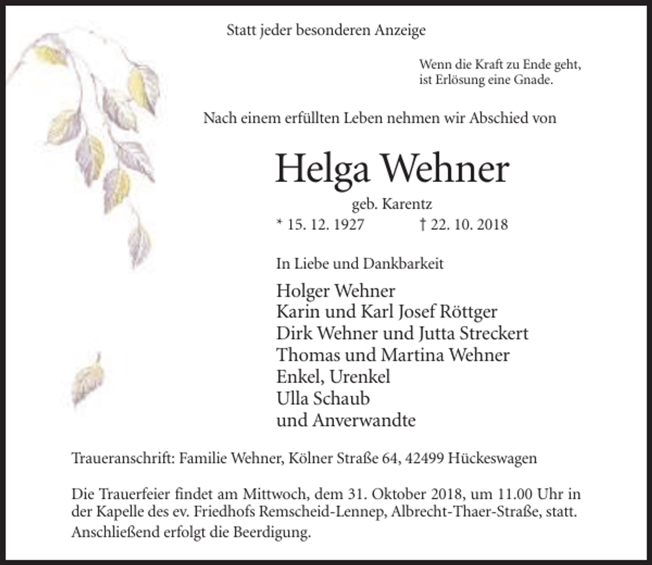 <p>Statt jeder besonderen Anzeige<br />Wenn die Kraft zu Ende geht,<br />ist Erlösung eine Gnade.</p><p>Nach einem erfüllten Leben nehmen wir Abschied von</p><p>Helga Wehner<br />geb. Karentz<br />* 15. 12. 1927<br />† 22. 10. 2018<br />In Liebe und Dankbarkeit</p><p>Holger Wehner<br />Karin und Karl Josef Röttger<br />Dirk Wehner und Jutta Streckert<br />Thomas und Martina Wehner<br />Enkel, Urenkel<br />Ulla Schaub<br />und Anverwandte<br />Traueranschrift: Familie Wehner, Kölner Straße 64, 42499 Hückeswagen<br />Die Trauerfeier findet am Mittwoch, dem 31. Oktober 2018, um 11.00 Uhr in<br />der Kapelle des ev. Friedhofs Remscheid-Lennep, Albrecht-Thaer-Straße, statt.<br />Anschließend erfolgt die Beerdigung.</p>