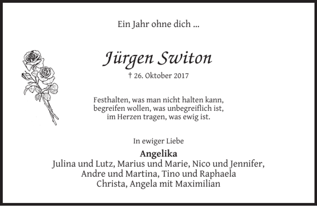 <p>Ein Jahr ohne dich …</p><p>Jürgen Switon<br />† 26. Oktober 2017</p><p>Festhalten, was man nicht halten kann,<br />begreifen wollen, was unbegreiﬂich ist,<br />im Herzen tragen, was ewig ist.<br />In ewiger Liebe</p><p>Angelika<br />Julina und Lutz, Marius und Marie, Nico und Jennifer,<br />Andre und Martina, Tino und Raphaela<br />Christa, Angela mit Maximilian</p>