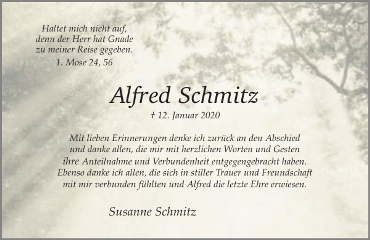 <p>Haltet mich nicht auf,<br />denn der Herr hat Gnade<br />zu meiner Reise gegeben.<br />1. Mose 24, 56</p><p>Alfred Schmitz<br />† 12. Januar 2020</p><p>Mit lieben Erinnerungen denke ich zurück an den Abschied<br />und danke allen, die mir mit herzlichen Worten und Gesten<br />ihre Anteilnahme und Verbundenheit entgegengebracht haben.<br />Ebenso danke ich allen, die sich in stiller Trauer und Freundschaft<br />mit mir verbunden fühlten und Alfred die letzte Ehre erwiesen.</p><p>Susanne Schmitz</p>