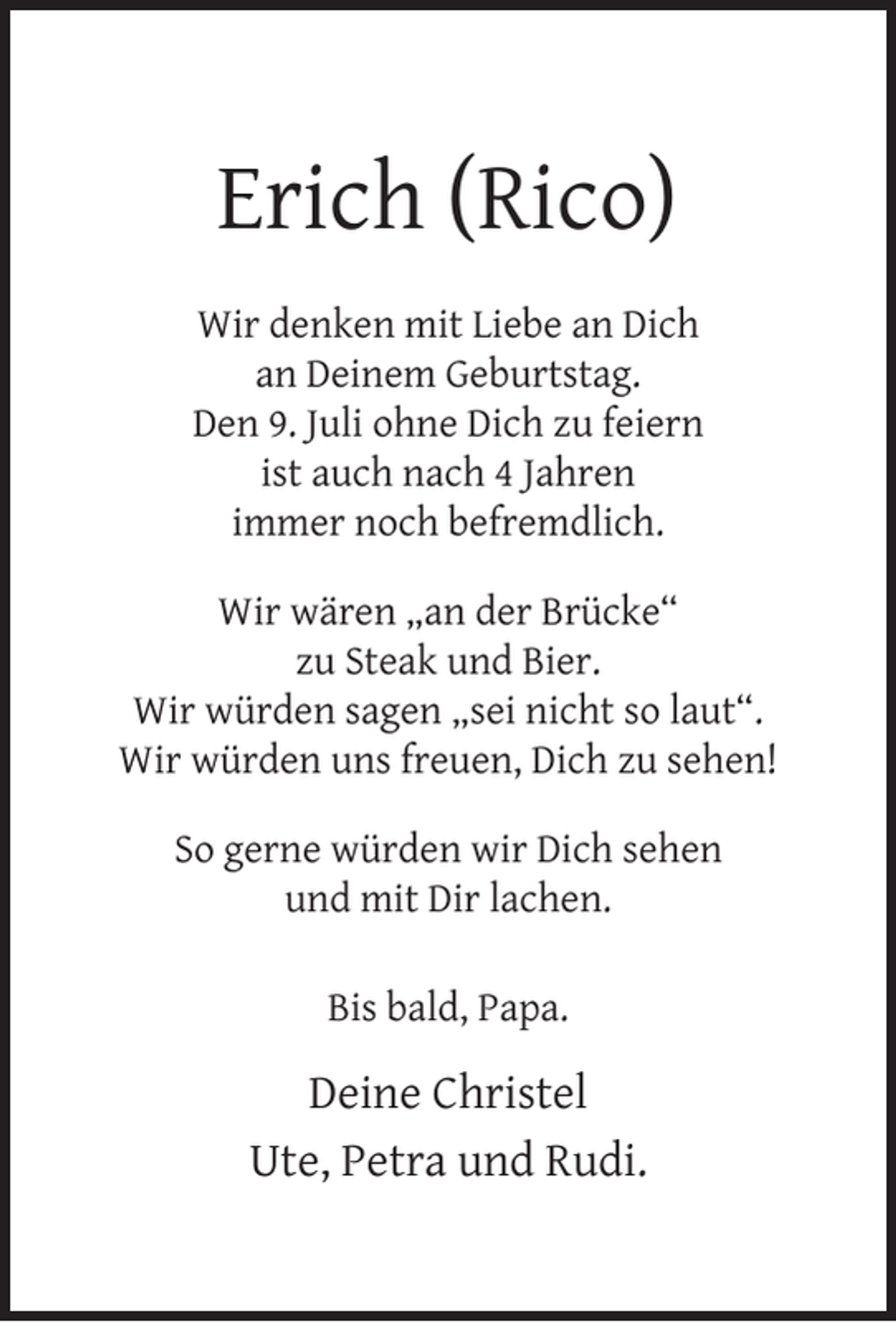 <p>Erich (Rico)<br />Wir denken mit Liebe an Dich<br />an Deinem Geburtstag.<br />Den 9. Juli ohne Dich zu feiern<br />ist auch nach 4 Jahren<br />immer noch befremdlich.<br />Wir wären „an der Brücke“<br />zu Steak und Bier.<br />Wir würden sagen „sei nicht so laut“.<br />Wir würden uns freuen, Dich zu sehen!<br />So gerne würden wir Dich sehen<br />und mit Dir lachen.<br />Bis bald, Papa.</p>
<p>Deine Christel<br />Ute, Petra und Rudi.</p>