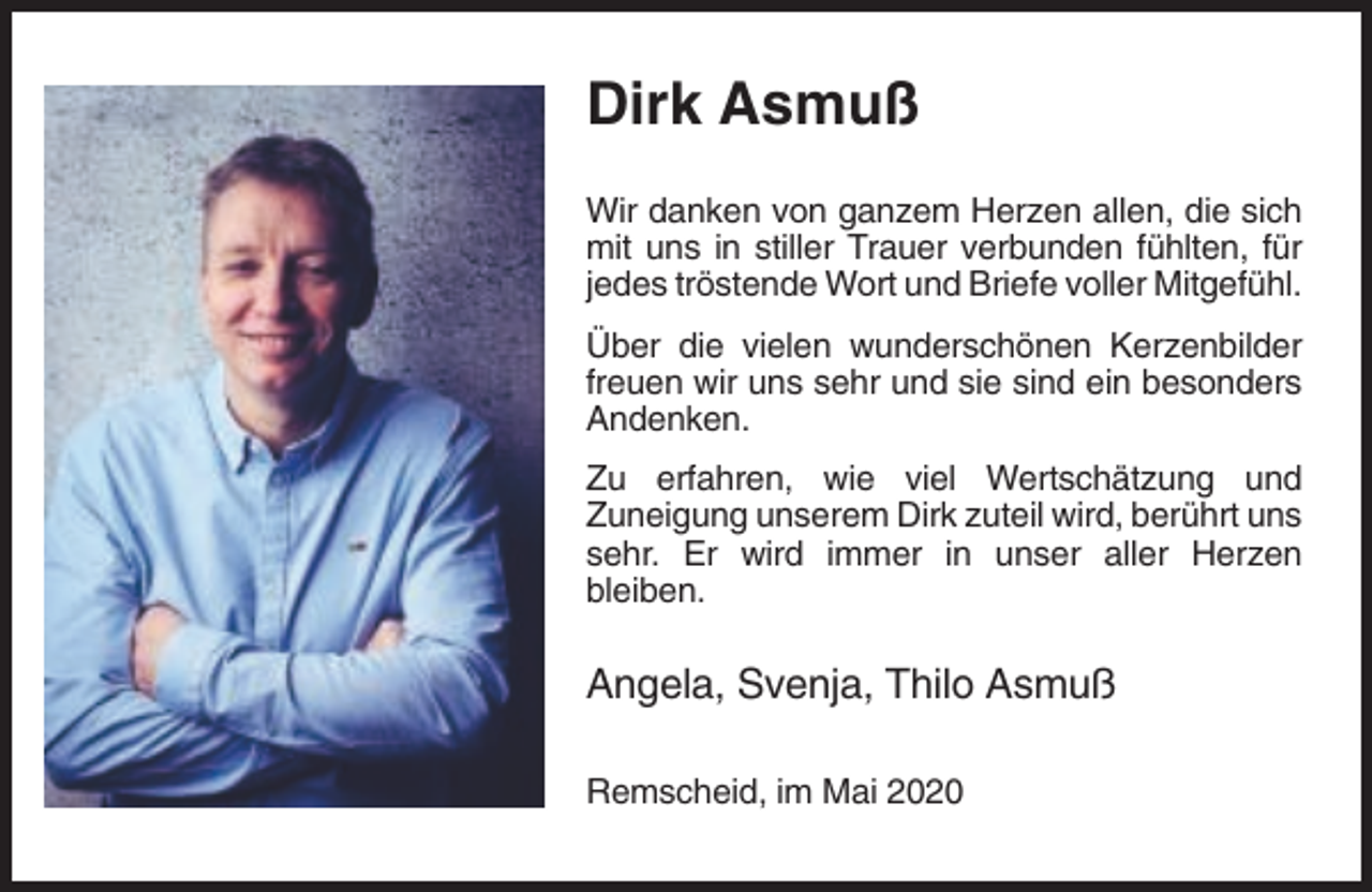 <p>Dirk Asmuß<br />Wir danken von ganzem Herzen allen, die sich<br />mit uns in stiller Trauer verbunden fühlten, für<br />jedes tröstende Wort und Briefe voller Mitgefühl.<br />Über die vielen wunderschönen Kerzenbilder<br />freuen wir uns sehr und sie sind ein besonders<br />Andenken.<br />Zu erfahren, wie viel Wertschätzung und<br />Zuneigung unserem Dirk zuteil wird, berührt uns<br />sehr. Er wird immer in unser aller Herzen<br />bleiben.</p><p>Angela, Svenja, Thilo Asmuß<br />Remscheid, im Mai 2020</p>
