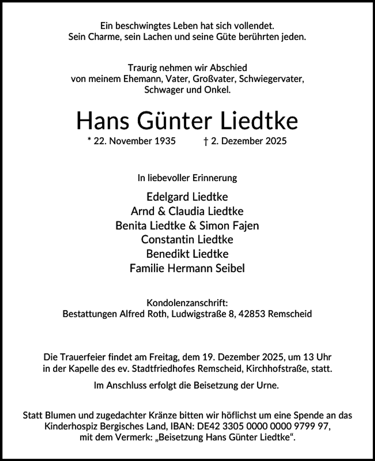 <p>Ein beschwingtes Leben hat sich vollendet.<br />Sein Charme, sein Lachen und seine Güte berührten jeden.<br />Traurig nehmen wir Abschied<br />von meinem Ehemann, Vater, Großvater, Schwiegervater,<br />Schwager und Onkel.</p><p>Hans Günter Liedtke<br />* 22. November 1935</p><p>† 2. Dezember 2025</p><p>In liebevoller Erinnerung</p><p>Edelgard Liedtke<br />Arnd &amp; Claudia Liedtke<br />Benita Liedtke &amp; Simon Fajen<br />Constantin Liedtke<br />Benedikt Liedtke<br />Familie Hermann Seibel<br />Kondolenzanschrift:<br />Bestattungen Alfred Roth, Ludwigstraße 8, 42853 Remscheid</p><p>Die Trauerfeier findet am Freitag, dem 19. Dezember 2025, um 13 Uhr<br />in der Kapelle des ev. Stadtfriedhofes Remscheid, Kirchhofstraße, statt.<br />Im Anschluss erfolgt die Beisetzung der Urne.<br />Statt Blumen und zugedachter Kränze bitten wir höflichst um eine Spende an das<br />Kinderhospiz Bergisches Land, IBAN: DE42 3305 9797,<br />mit dem Vermerk: „Beisetzung Hans Günter Liedtke“.</p>