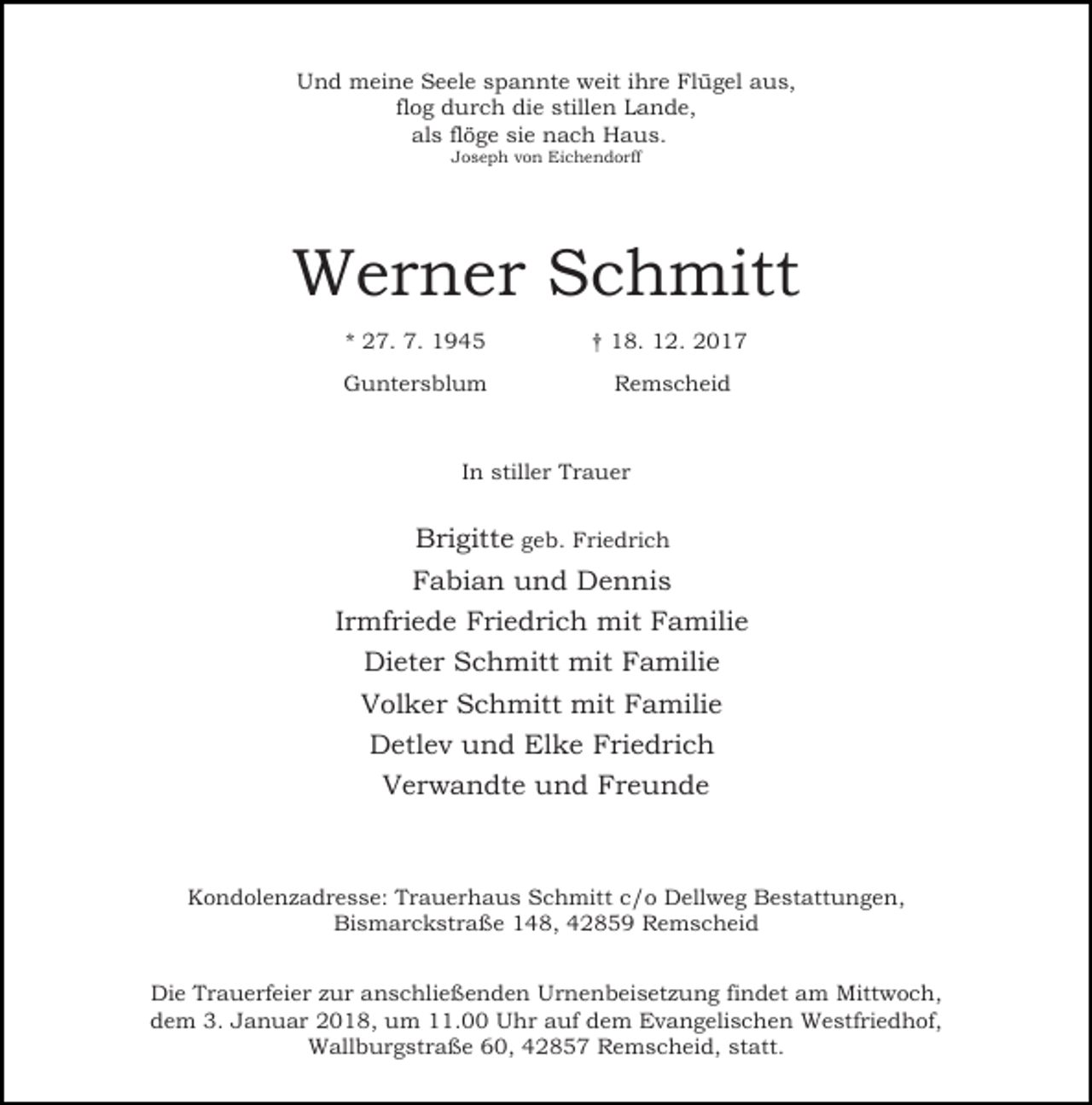 <p>Und meine Seele spannte weit ihre Flügel aus,<br />flog durch die stillen Lande,<br />als flöge sie nach Haus.<br />Joseph von Eichendorff</p><p>Werner Schmitt<br />* 27. 7. 1945</p><p>† 18. 12. 2017</p><p>Guntersblum</p><p>Remscheid</p><p>In stiller Trauer</p><p>Brigitte geb. Friedrich<br />Fabian und Dennis<br />Irmfriede Friedrich mit Familie<br />Dieter Schmitt mit Familie<br />Volker Schmitt mit Familie<br />Detlev und Elke Friedrich<br />Verwandte und Freunde</p><p>Kondolenzadresse: Trauerhaus Schmitt c/o Dellweg Bestattungen,<br />Bismarckstraße 148, 42859 Remscheid<br />Die Trauerfeier zur anschließenden Urnenbeisetzung findet am Mittwoch,<br />dem 3. Januar 2018, um 11.00 Uhr auf dem Evangelischen Westfriedhof,<br />Wallburgstraße 60, 42857 Remscheid, statt.</p>