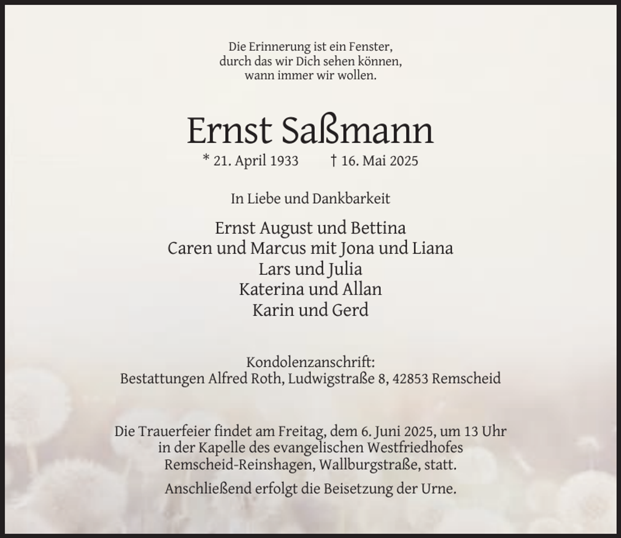 <p>Die Erinnerung ist ein Fenster,<br />durch das wir Dich sehen können,<br />wann immer wir wollen.</p><p>Ernst Saßmann<br />* 21. April 1933</p><p>† 16. Mai 2025</p><p>In Liebe und Dankbarkeit</p><p>Ernst August und Bettina<br />Caren und Marcus mit Jona und Liana<br />Lars und Julia<br />Katerina und Allan<br />Karin und Gerd<br />Kondolenzanschrift:<br />Bestattungen Alfred Roth, Ludwigstraße 8, 42853 Remscheid</p><p>Die Trauerfeier findet am Freitag, dem 6. Juni 2025, um 13 Uhr<br />in der Kapelle des evangelischen Westfriedhofes<br />Remscheid-Reinshagen, Wallburgstraße, statt.<br />Anschließend erfolgt die Beisetzung der Urne.</p>