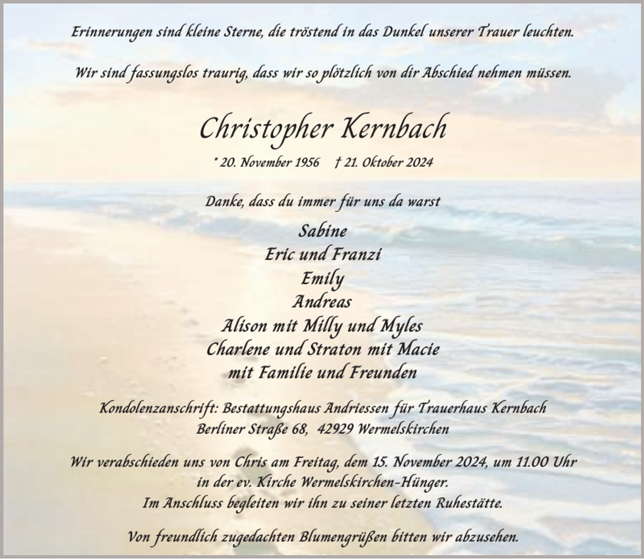 <p>Erinnerungen sind kleine Sterne, die tröstend in das Dunkel unserer Trauer leuchten.<br />Wir sind fassungslos traurig, dass wir so plötzlich von dir Abschied nehmen müssen.</p><p>Christopher Kernbach<br />* 20. November 1956</p><p>† 21. Oktober 2024</p><p>Danke, dass du immer für uns da warst</p><p>Sabine<br />Eric und Franzi<br />Emily<br />Andreas<br />Alison mit Milly und Myles<br />Charlene und Straton mit Macie<br />mit Familie und Freunden<br />Kondolenzanschrift: Bestattungshaus Andriessen für Trauerhaus Kernbach<br />Berliner Straße 68, 42929 Wermelskirchen</p><p>Wir verabschieden uns von Chris am Freitag, dem 15. November 2024, um 11.00 Uhr<br />in der ev. Kirche Wermelskirchen-Hünger.<br />Im Anschluss begleiten wir ihn zu seiner letzten Ruhestätte.<br />Von freundlich zugedachten Blumengrüßen bitten wir abzusehen.</p>