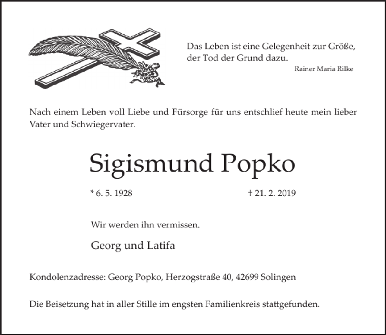 <p>Das Leben ist eine Gelegenheit zur Größe,<br />der Tod der Grund dazu.<br />Rainer Maria Rilke</p><p>Nach einem Leben voll Liebe und Fürsorge für uns entschlief heute mein lieber<br />Vater und Schwiegervater.</p><p>Sigismund Popko<br />* 6. 5. 1928</p><p>† 21. 2. 2019</p><p>Wir werden ihn vermissen.</p><p>Georg und Latifa<br />Kondolenzadresse: Georg Popko, Herzogstraße 40, 42699 Solingen<br />Die Beise�ung hat in aller Stille im engsten Familienkreis sta�gefunden.</p>
