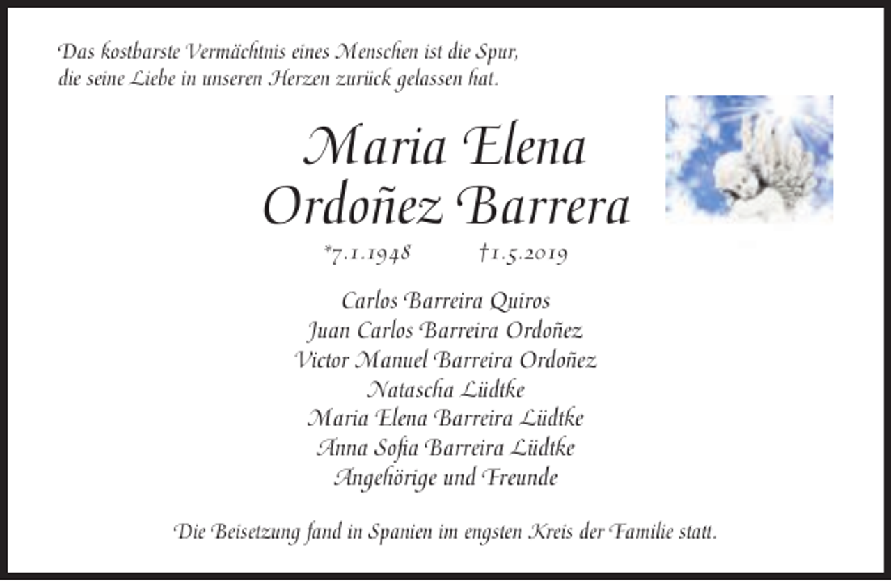 <p>Das kostbarste Vermächtnis eines Menschen ist die Spur,<br />die seine Liebe in unseren Herzen zurück gelassen hat.</p><p>Maria Elena<br />Ordoñez Barrera<br />*7.1.1948</p><p>†1.5.2019</p><p>Carlos Barreira Quiros<br />Juan Carlos Barreira Ordoñez<br />Victor Manuel Barreira Ordoñez<br />Natascha Lüdtke<br />Maria Elena Barreira Lüdtke<br />Anna Sofia Barreira Lüdtke<br />Angehörige und Freunde<br />Die Beisetzung fand in Spanien im engsten Kreis der Familie statt.</p>
