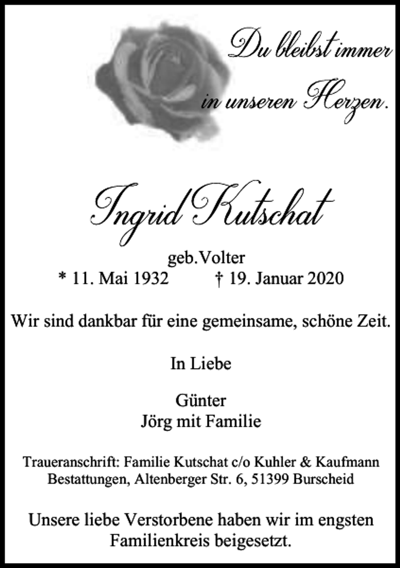 <p>geb.Volter<br />* 11. Mai 1932<br />† 19. Januar 2020<br />Wir sind dankbar für eine gemeinsame, schöne Zeit.<br />In Liebe<br />Günter<br />Jörg mit Familie<br />Traueranschrift: Familie Kutschat c/o Kuhler &amp; Kaufmann<br />Bestattungen, Altenberger Str. 6, 51399 Burscheid</p><p>Unsere liebe Verstorbene haben wir im engsten<br />Familienkreis beigesetzt.</p>