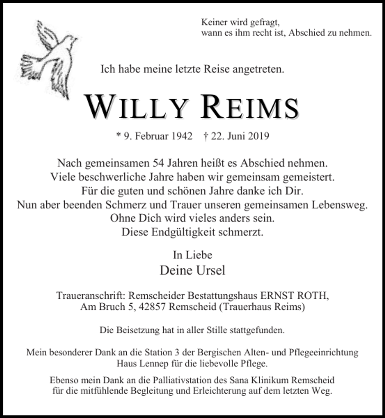 <p>Keiner wird gefragt,<br />wann es ihm recht ist, Abschied zu nehmen.</p><p>Ich habe meine letzte Reise angetreten.</p><p>WILLY REIMS<br />* 9. Februar 1942 † 22. Juni 2019</p><p>Nach gemeinsamen 54 Jahren heißt es Abschied nehmen.<br />Viele beschwerliche Jahre haben wir gemeinsam gemeistert.<br />Für die guten und schönen Jahre danke ich Dir.<br />Nun aber beenden Schmerz und Trauer unseren gemeinsamen Lebensweg.<br />Ohne Dich wird vieles anders sein.<br />Diese Endgültigkeit schmerzt.<br />In Liebe</p><p>Deine Ursel<br />Traueranschrift: Remscheider Bestattungshaus ERNST ROTH,<br />Am Bruch 5, 42857 Remscheid (Trauerhaus Reims)<br />Die Beisetzung hat in aller Stille stattgefunden.<br />Mein besonderer Dank an die Station 3 der Bergischen Alten- und Pflegeeinrichtung<br />Haus Lennep für die liebevolle Pflege.<br />Ebenso mein Dank an die Palliativstation des Sana Klinikum Remscheid<br />für die mitfühlende Begleitung und Erleichterung auf dem letzten Weg.</p>