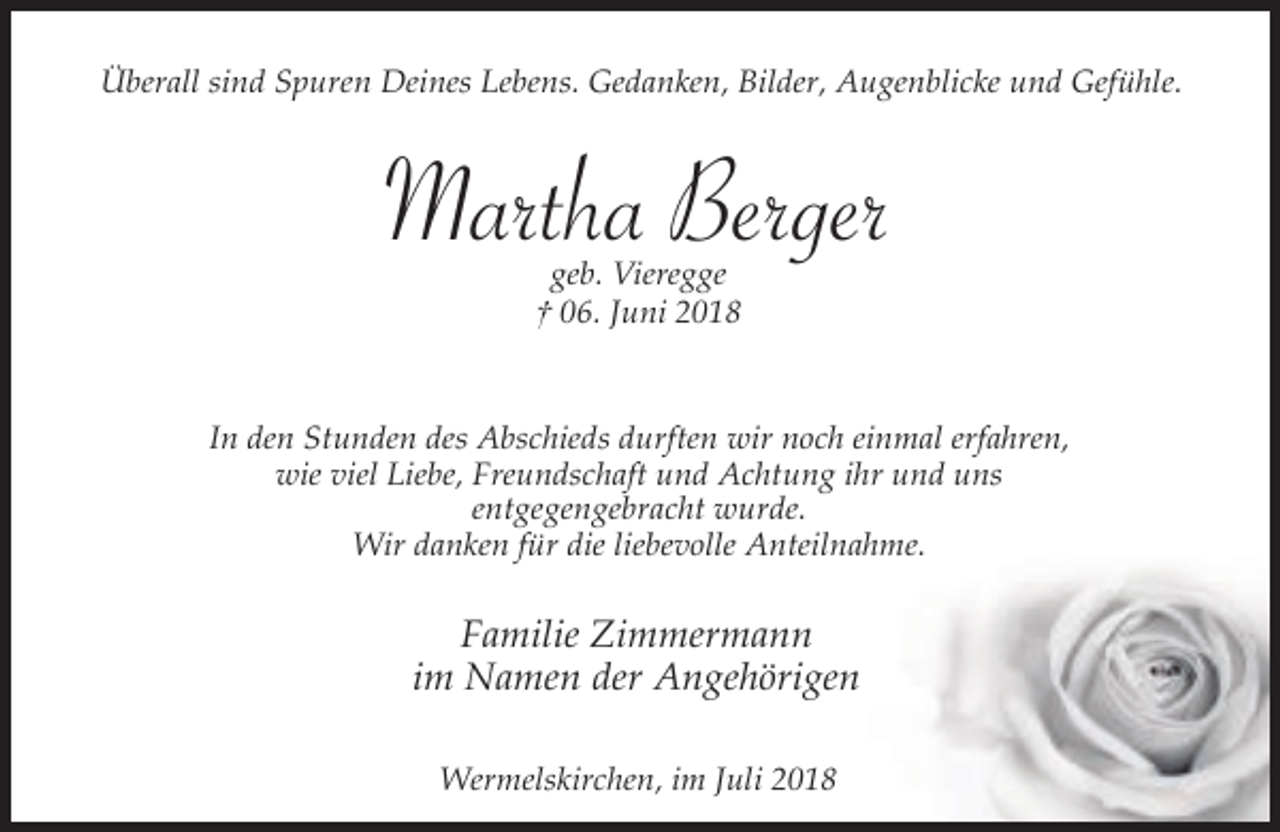 <p>Überall sind Spuren Deines Lebens. Gedanken, Bilder, Augenblicke und Gefühle.</p><p>Martha Berger<br />geb. Vieregge<br />† 06. Juni 2018</p><p>In den Stunden des Abschieds durften wir noch einmal erfahren,<br />wie viel Liebe, Freundschaft und Achtung ihr und uns<br />entgegengebracht wurde.<br />Wir danken für die liebevolle Anteilnahme.</p><p>Familie Zimmermann<br />im Namen der Angehörigen<br />Wermelskirchen, im Juli 2018</p>