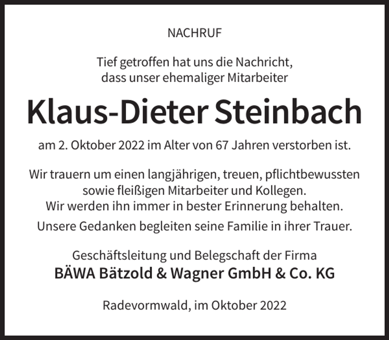 <p>NACHRUF<br />Tief getroffen hat uns die Nachricht,<br />dass unser ehemaliger Mitarbeiter</p><p>Klaus-Dieter Steinbach<br />am 2. Oktober 2022 im Alter von 67 Jahren verstorben ist.<br />Wir trauern um einen langjährigen, treuen, pflichtbewussten<br />sowie fleißigen Mitarbeiter und Kollegen.<br />Wir werden ihn immer in bester Erinnerung behalten.<br />Unsere Gedanken begleiten seine Familie in ihrer Trauer.<br />Geschäftsleitung und Belegschaft der Firma</p><p>BÄWA Bätzold &amp; Wagner GmbH &amp; Co. KG<br />Radevormwald, im Oktober 2022</p>