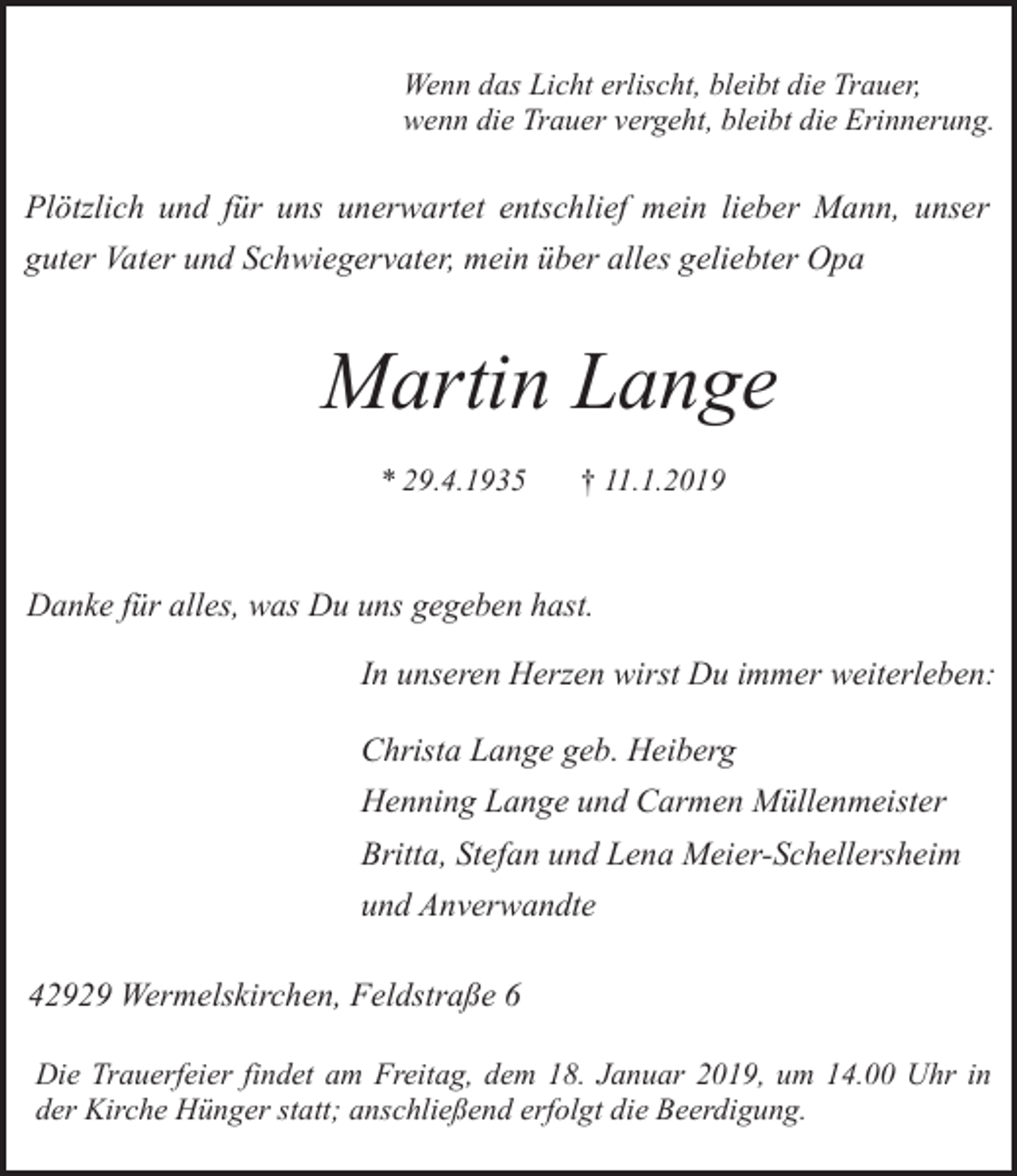 <p>Wenn das Licht erlischt, bleibt die Trauer,<br />wenn die Trauer vergeht, bleibt die Erinnerung.</p><p>Plötzlich und für uns unerwartet entschlief mein lieber Mann, unser<br />guter Vater und Schwiegervater, mein über alles geliebter Opa</p><p>Martin Lange<br />* 29.4.1935</p><p>† 11.1.2019</p><p>Danke für alles, was Du uns gegeben hast.<br />In unseren Herzen wirst Du immer weiterleben:</p><p>Christa Lange geb. Heiberg<br />Henning Lange und Carmen Müllenmeister<br />Britta, Stefan und Lena Meier-Schellersheim<br />und Anverwandte<br />42929 Wermelskirchen, Feldstraße 6<br />Die Trauerfeier findet am Freitag, dem 18. Januar 2019, um 14.00 Uhr in<br />der Kirche Hünger statt; anschließend erfolgt die Beerdigung.</p>