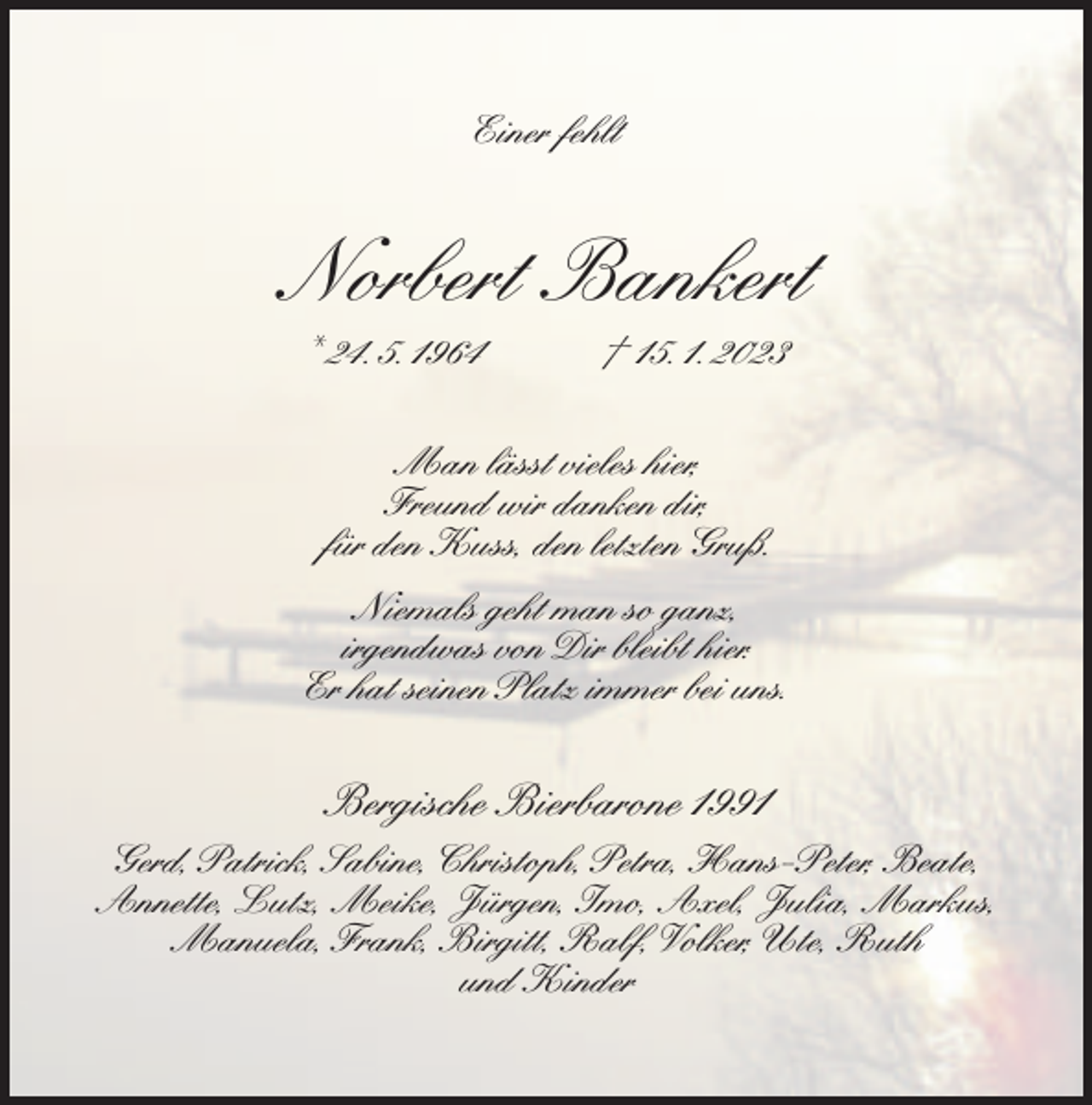 <p>Einer fehlt</p><p>Norbert Bankert<br />* 24. 5. 1964</p><p>† 15. 1. 2023</p><p>Man lässt vieles hier,<br />Freund wir danken dir,<br />für den Kuss, den letzten Gruß.<br />Niemals geht man so ganz,<br />irgendwas von Dir bleibt hier.<br />Er hat seinen Platz immer bei uns.</p><p>Bergische Bierbarone 1991<br />Gerd, Patrick, Sabine, Christoph, Petra, Hans-Peter, Beate,<br />Annette, Lutz, Meike, Jürgen, Imo, Axel, Julia, Markus,<br />Manuela, Frank, Birgitt, Ralf, Volker, Ute, Ruth<br />und Kinder</p>