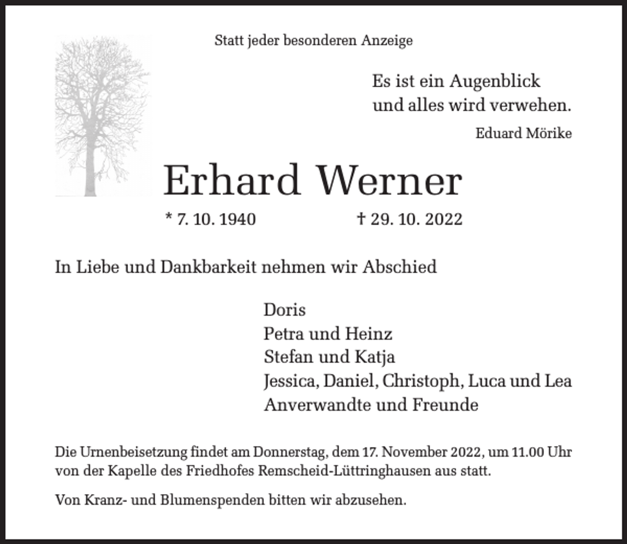 <p>Statt jeder besonderen Anzeige</p><p>Es ist ein Augenblick<br />und alles wird verwehen.<br />Eduard Mörike</p><p>Erhard Werner<br />* 7. 10. 1940</p><p>† 29. 10. 2022</p><p>In Liebe und Dankbarkeit nehmen wir Abschied<br />Doris<br />Petra und Heinz<br />Stefan und Katja<br />Jessica, Daniel, Christoph, Luca und Lea<br />Anverwandte und Freunde<br />Die Urnenbeisetzung findet am Donnerstag, dem 17. November 2022, um 11.00 Uhr<br />von der Kapelle des Friedhofes Remscheid-Lüttringhausen aus statt.<br />Von Kranz- und Blumenspenden bitten wir abzusehen.</p>